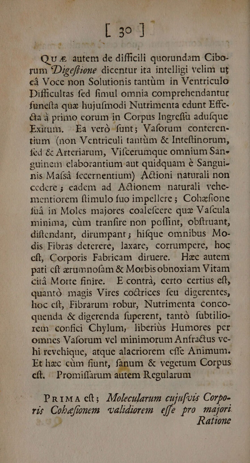 E T m Qu &amp; autem de difficili quorundam Cibo- rum Digeffione dicentur ita intelligi velim ut «à Voce non Solutionis tantüm in Ventriculo Difficultas fed fimul omnia comprehendantur funeíta quz hujufmodi Nutrimenta edunt Effc- - &amp;a à primo corum in Corpus Ingrefiu aduíque Exitum. Ea veró funt; Vaforum contcren- tium (non Ventriculi tantiim &amp; Inteftinorum, fed &amp; Arteriarum, Vifcerumque omnium Sane euinem claborantium aut quidquam e Sangui- nis Maísá fecernentium) Aàioni naturali non Cccdere ; eadem ad Adionem naturali vehe- mentiorem ftimulo fuo impellere; Cohzfione fuá in Moles majores coaleícere qux Vaícula minima, cüm tranfire non poflint, obftruant, diftendant, dirumpant; hifque omnibus Mo- dis Fibras deterere, laxare, corrumpere, hoc. cft, Corporis Fabricam diruere. Hzc autem pati cft erumnofam &amp; Morbisobnoxiam Vitam citá Morte finire. E contrà, certo certius eft, quantó magis Vires codrices feu digerentes, hoc cft, Fibrarum robur, Nutrimenta conco- quenda &amp; digerenda fuperent, tantó fubtilio- rem confici 'Chylum, liberius Humores per omnes Vaforum vcl minimorum Anfradus ve- hi revehique, atque alacriorem cfle Animum. Et hzc cüm fiunt, fanum &amp; vegetum Corpus cft. Promiflarum autem Regularum PRIMA e(t; Molecularum cujufors Corpo- ris Cobafunem validierem effe pro majori &amp; y Rattone