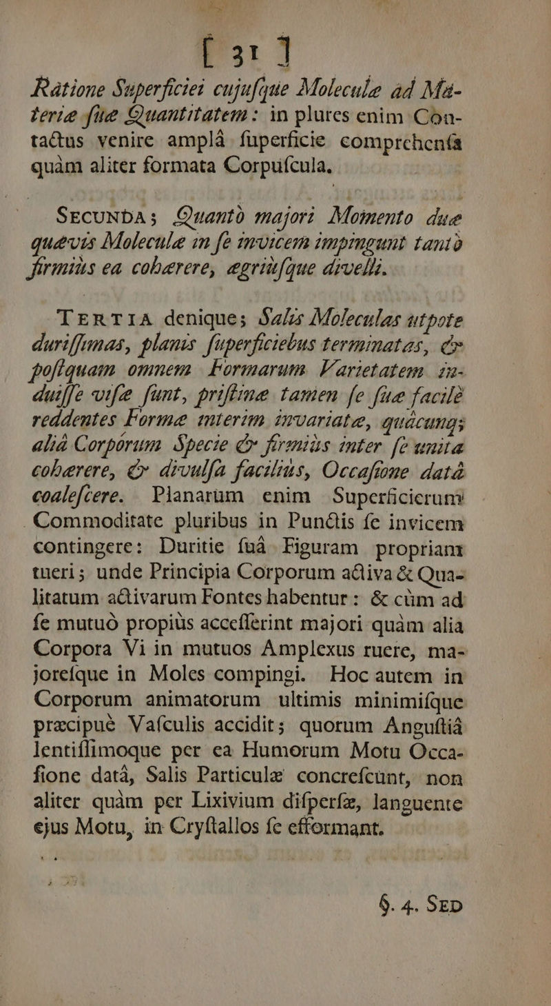 et  [ 31 ] Ratione Superficiei cujufque Molecule ad Ma- Verie fue Quantitatem : in plures enim. Coa- tatus venire amplà fuperficie comprchcn(a quàm aliter formata Corpufcula. SEcuNDa; Quantó majori Momento due qué&amp;vis Molecule im fe zmuicem zmprngunt tanto firmis ea. coberere, egrit(que drvelh. TERTIA denique; $z/zs Moleculas utpote duriffunas, planis. fuperficiebus termmatas, c fofiquam omnem | Formarum. Varietatem. za- duiffe wife funt, prifizme tamen fe fue facile reddentes Forme mterim imvariate, quacungs alià Corpórum Specie Cv ffraniàs inter. [e unita coberere, &amp; divulfa facilius, Occaftme. datà coalefcere. Planarüum enim — Superficierum . Commoditate pluribus in Punüis fe invicem contingere: Duritie fuá Figuram propriam tueri; unde Principia Corporum adiiva &amp; Qua- litatum a&amp;ivarum Fontes habentur : &amp; cüm ad fe mutuó propius accefferint majori quàm alia Corpora Vi in mutuos Amplexus ruere, ma- joreíque in Moles compingi. Hoc autem in Corporum animatorum ultimis minimiíque przcipué Vaículis accidit; quorum Anguftiá lentiffimoque per ea Humorum Motu Occa- fione datá, Salis Particula concrefcunt, non aliter quàm per Lixivium difperfz, languente ejus Motu, in Cryftallos fe efformant. 6. 4. SED