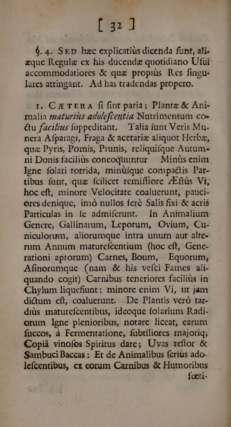 $ E) 6. 4. SED hzc explicatis dicenda funt, ali- aque Regule ex his ducendz quotidiano Ufui: accommodatiores &amp; quz propius Rcs fingu: lares attingant.. Ad has tradendas propero. I. CE TER A fi fint paria; Plante &amp; Ani- malia zeatarzts adolefcentia Nutrimentum co» Qu facil/us fuppeditant. alia funt Veris Mu- nera Afparagi, Fraga &amp; acetariz aliquot Herbz, qua Pyris, Pomis, Prunis, reliquifque Autum- ni Donis facilits conceoquuntur — Minüs enim. lene íolari torrida, minüíque compaátis Pat- tibus funt, quz fcilicet remifliore ZEftàs Vi, hoc cft, minore Velocitate coaluerunt, pauci- orcs denique, imó nullos fere Salis fixi &amp; acris Particulas in. fe admiferunt. In Animalium Gencre, Gallinarum, Leporum, Ovium, Cu- niculorum, aliorumque intra unum aut alte« rum Annum maturcícentium (hoc eft, Genc- rationi aptorum) Carnes, Boum, | Equorum; Afinorumque (nam &amp; his vefci Famcs ali- quando cogit) Carnibus tenceriores faciliüs in Chylum liqucfiunt: minore enim Vi, ut jam didum eft, coaluerunt. De Plantis veró tar- diüs maturcícentibus, ideoque folarium Radi- orum Igne plenioribus, notare liceat, carum Íuccos, à Fermentatione, fuübtiliores majoriq; Copià vinofos Spiritus dare; Uvas teftor &amp; Sambuci Baccas : Et de Animalibus (eris ado- - lefcentibus, ex eorum Carnibus &amp; Hutmoribus foeti-