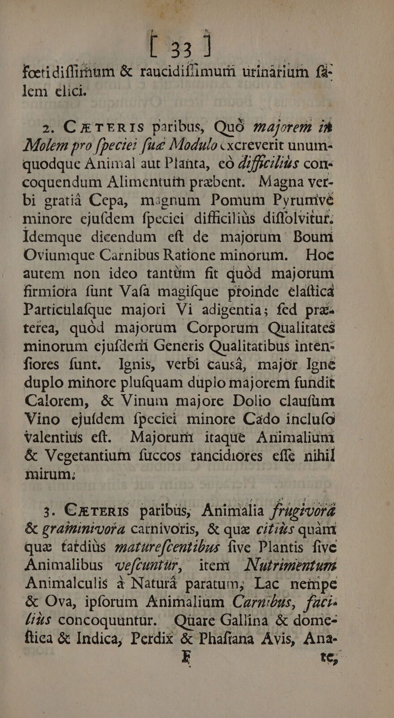 TY A M E » o f À foetidiffimum &amp; raucidifimuri urinàtiutm f&amp;- lem elici. 2. Cg rER IS paribus, Quó zajorem 7 Molem pro fpecie? fue Modulo «xcreverit unum- quodque Animal aut Planta, có ifficiZius cons coquendum Alimentuih przbent. Magna ver- bi gratià Cepa, mignum Pomum Pyrunivé minore eju(ídem fpeciei difficiliàs diffolvitur. Idemque dicendum eft de majorum Boum Oviumque Carnibus Ratione minorum. | Hoc autem non ideo tantüm fit quód majorum firmiota funt Vaía magique ptoinde elafticd Particülafque majori Vi adigentia; fed pra tetea, quód majorum Corporum Qualitates minorum cjufderi Generis Qualitatibus inten- fiores funt. Ignis, verbi causá, major Igne duplo mihore plufíquam duplo majorem fundit Calorem, &amp; Vinum majore Dolio claufüm Vino ejuídem ípeciei minore Cado inclu(o Valentius eft. Majorum itaque Animalium &amp; Vegetantium íuccos rancidiores effe nihil mirum; 3. CxrERIS paribus Animalia frügzvora &amp; graininivoía carnivoris, &amp; quz ci£iz:s quàm qua fatdius zeaturefcentibus five Plantis five Animalibus wvefcugtür, itemi Nutrimentum Animalculis à Naturá paratum; Lac nempe &amp; Ova, ipforum Animalium Carm/us, faci: //4$ concoquuntur. Qüare Gallina &amp; domce- ftiea &amp; Indica; Perdix &amp; Phafiana Avis, Ana-