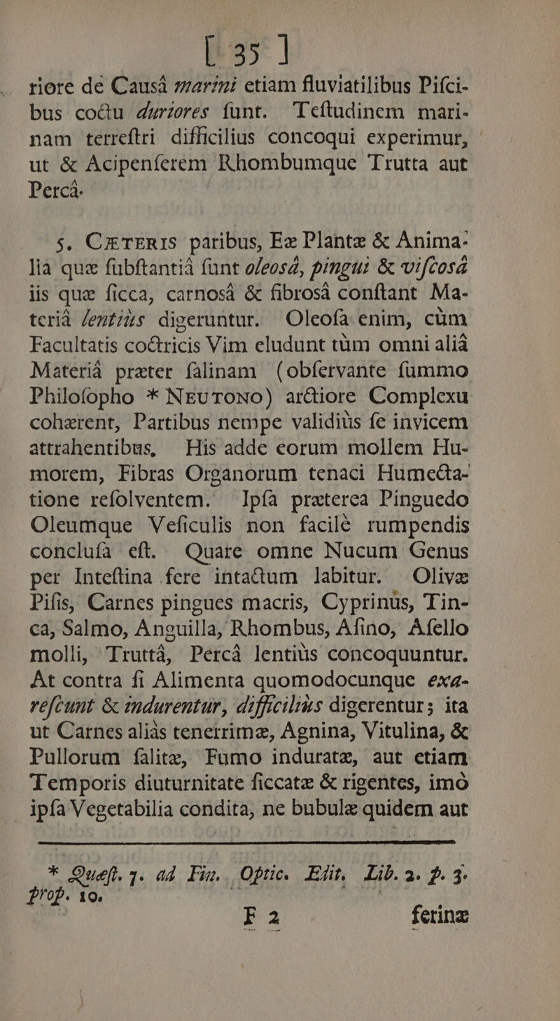[35 ] riore de Causá zarzni etiam fluviatilibus Pifci- bus co&amp;u Zwrzeres funt. Teftudinem mari- nam terreftri difficilius concoqui experimur, ut &amp; Acipenferem Rhombumque Trutta aut Percá. — 5$. CxrERIS paribus, Ex Plante &amp; Anima: lia que fubftantiá funt o/eosz, pingui &amp; vifcosá lis que ficca, carnosá &amp; fibrosá conftant Ma- tcrid Jentiàs digeruntur. Oleofa enim, cüm Facultatis co&amp;ricis Vim eludunt tüm omni alià Materià preter falinam (obfervante fummo Philofopho * NEvuTONO) ar&amp;iore Complexu coherent, Partibus nempe validius fe invicem attrahentibus, — His adde eorum mollem Hu- morem, Fibras Organorum tenaci Humeaa- tione refolventem. — Ipfa praterea Pinguedo Oleumque Veficulis non facilé rumpendis conclufa eft. Quare omne Nucum Genus per Inteftina fere intadum labitur. Olivz Pifis, Carnes pingues macris, Cyprinus, Tin- ca, Salmo, Anguilla, Rhombus, Afino, Afello molli, Truttá, Percá lentius concoquuntur. Át contra fi Alimenta quomodocunque exz- refcunt. &amp; endurentur, difficilis digerenturs ita ut Carnes aliàs tenerrima, Agnina, Vitulina, &amp; Pullorum falitz, Fumo induratz, aut etiam Temporis diuturnitate ficcatz &amp; rigentes, imo ipfa Vegetabilia condita, ne bubulz quidem aut * Quef.1. ad Fu. Opne. Er. Lir. 2.3.4 fof. 10. Fa ferinz