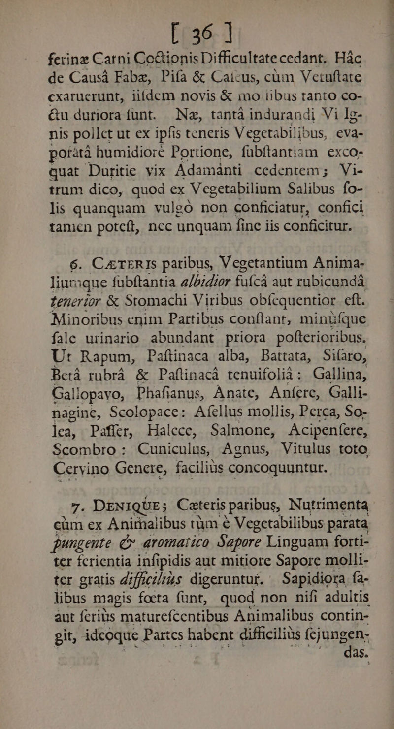 fciinz Carni Co&amp;ionis Difficultatecedant. Hác de Causá Fabze, Piía &amp; Caícus, cüm Vctuftate cxarucrunt, iifdem novis &amp; ino iibus tanto co- &amp;u duriora funt. Nz, tantà indurandi Vi Ig- nis pollet ut ex ipfis teneris Vegctabilibus, eva- poratà humidioré Portione, fübftantiam exco- quat Duritie vix Adamánti cedentem; Vi- trum dico, quod ex Vcgetabilium Salibus fo- lis quanquam vulgó non conficiatur, confici tamen potcft, ncc unquam fine iis conficitur. 6. CETERIS paribus, Vegetantium Anima- liuzsque fubftantia 2//izrer füfcá aut rübicundá Zenerior &amp; Stomachi Viribus obícquentior. eft. Minoribus enim Partibus conftant, minüíque fale urinario abundant priora pofterioribus. Ur Rapum, Paftinaca alba, Battata, Si(aro, Berá rubrá &amp; Paflinacá tenuifolià: Gallina, Gallopavo, Phafianus, Anate, Aníere, Galli- nagine, Scolopace: Aícllus mollis, Perca, So- l]ea, Pafier, Halece, Salmone, Acipenfere, Scombro: Cuniculus, Agnus, Vitulus toto Cervino Genere, facilius concoquuntur. 7. DENIQDE; Catteris | paribus, Nutrimenta cüm ex Anirnalibus tàm € Vegetabilibus parata jungente C aromatico Sapare Linguam forti- ter Ícrientia infipidis aut mitiore Sapore molli- tcr gratis difficilius digeruntur. Sapidiora ía- libus magis focta funt, quod non nifi adultis àut feris maturefcentibus Animalibus contin- git, idcoque Partes habent difficiliüs fcjungen- | |. das.
