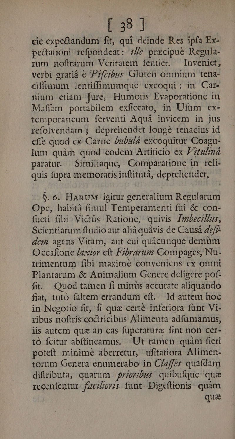 cie expectandum fit, qui deinde Res ipfa Ex- pedauoni refpondeat: 7/e przcipue Regula- rum noflrarum Veritatem fentier. — Inveniet, verbi gratiá e Pz/czbus Gluten omnium tena- eiffimum lentiffiuumque excoqui: in Car- nium ctiam Jure, Humoris Evaporatione in Maflam portabilem exficcato, in Ufüm ex- temporaneum ferventi Aquá invicem in jus refolvendam ; deprehendet longé tenacius id cfle quod ex Carne bubulá excoquitur Coagu- lum quàm quod eodem Artificio ex Vitulmnà paratur. Similiaque, Comparatione in reli- quis fupra memoratis inflitutá, deprehendet, $. 6. HARUM igitur generalium Regularum Ope, habiti fimul. Temperamenti fui &amp; con- fueti fibi Vi&amp;tüs Ratione, quivis Imbecilus, Scientiarum ftudio aut aliàquávis de Causá Z2/7- dem agens Vitam, aut cui quácunque demum Occafione Jaxior eft Fibrarum Compages, Nu- trimentum fibi maximé conveniens ex omni Plantarum &amp; Animalium Genere deligere pof- fit. Quod tamen fi minus accurate aliquando fiat, tutó faltem errandum eft. Id autem hoc in Negotio fit, fi que certé inferiora funt Vi- ribus noflris codricibus Alimenta adfümamus, iis autem quz an eas fuperatura fint non ccer- tó Ícitur abftincamus. Ut tamen quàm ficri poteft minimé aberretur, ufitatiora Alimen- torum Genera enumerabo in C/zffes quafdam difiributa, quarum przeribus quibufque quz SERE us faciltoris. funt. Digeftionis: quàm qua
