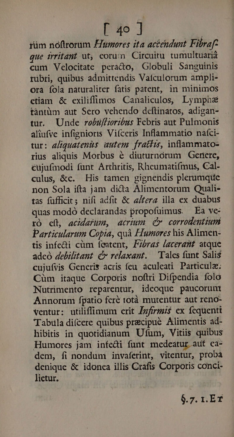 rüm noftrorum umores ita actendunt Fibraf- que irritant üt; corum Circuitu tumultuaria cum Velocitate perado, Globuli Sanguinis rübri, quibus admittendis Vatculorum ampli- ora íola naturaliter fatis patent, in minimos etiam &amp; exiliffimos Canaliculos, Lympha tàntüm aut Sero vehendo deftinatos, adigan- tur. Unde robü/fGoribus Febris aut Pulmonis aliufve infignioris Viíceris Inflammatio naíci- tur: e/iquatenis. autem. fratíis, inflammato- rius aliquis Morbus é diuturnórum OGertere, cujufmodi funt Arthritis, Rheumatifmus, Cal- culus, &amp;c. His tamen gignendis plerumque non Sola ifta jam dida Alimentorum Quali- tas füfficit; nifi adfit &amp; /ferz illa ex duabus quas modó declarandas propofuimus. — Ea ve- tO cít, acidafum, acrium, cv corrodentiumi Particularum Copia, quà Humores his Alimen- tis infe&amp;i cüm featent, Pzéras lacerant atque adeó debilitant C» relaxant. Tales funt Salis cujuívis Generis acris feu aculeati Particulz.: Cum itaque Corporis noftri Difpendia folo Nutrimento reparentur, ideoque paucorunti Annorum fpatio fcré totà mutentur aut reno- ventur: utiliffimum erit Zzfirm$ ex fequenti Tabüla difcere quibus precipue Alimentis ad- hibitis in quotidianum Ufum, Vitiis quibus Humores jam infedi funt medeatur aut eaà- dem, fi nondum invaferint, vitentur, proba denique &amp; idonea illis Crafis Corporis conci- lietur.- 6.7. 1. ET