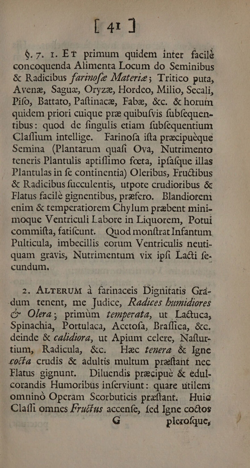 ir4x | 6.7. r. ET primum quidem inter facilé concoquenda Alimenta Locum do Seminibus &amp; Radicibus farzzofe Materze; Tritico puta, Avena, Saguz, Oryze, Hordco, Milio, Secali, Pifo, Battato, Paftinace, Fabze, &amp;c. &amp; horum quidem priori cuique pra quibufvis fübíequen- tibus: quod de fingulis etiam fubfequentium Claffium intellige. Farinofa ifta przcipuéque Semina (Plantarum quafi Ova, Nutrimento teneris Plantulis aptiflimo focta, ipíaíque illas Plantulas in fe continentia) Oleribus, Fru&amp;ibus &amp; Radicibus fucculentis, utpote crudioribus &amp; Flatus facile gignentibus, prefero. Blandiorem enim &amp; temperatiorem Chylum prabent mini- moque Ventriculi Labore in Liquorem, Potui commifta, fatiícunt. Quod monftrat Infantum Pulticula, imbecillis eorum Ventriculis neuti- quam gravis Nutrimentum vix ipfi Laài fe- cundum. | 2. ALTERUM à fatinaceis Dignitatis Grá- dum tenent, me Judice, Raices bumidrores C Olera; primum £emferata, ut La&amp;tuca, Spinachia, Portulaca, Acctofa, Braffica, &amp;c. deinde &amp; caZZierz, ut Apium celere, Naftur- tium, Radicula| &amp;c. Hzc £emerz &amp; Igne £0ifa crudis &amp; adultis multum prafftant nec Flatus gignunt. —Dilucndis precipue &amp; edul. corandis Humoribüs inferviunt: quare utilem omninó Operam Scorbuticis preftant. Hui Claíflt omnes F74/fus accenfe, fed Igne co&amp;tos G plerofque;
