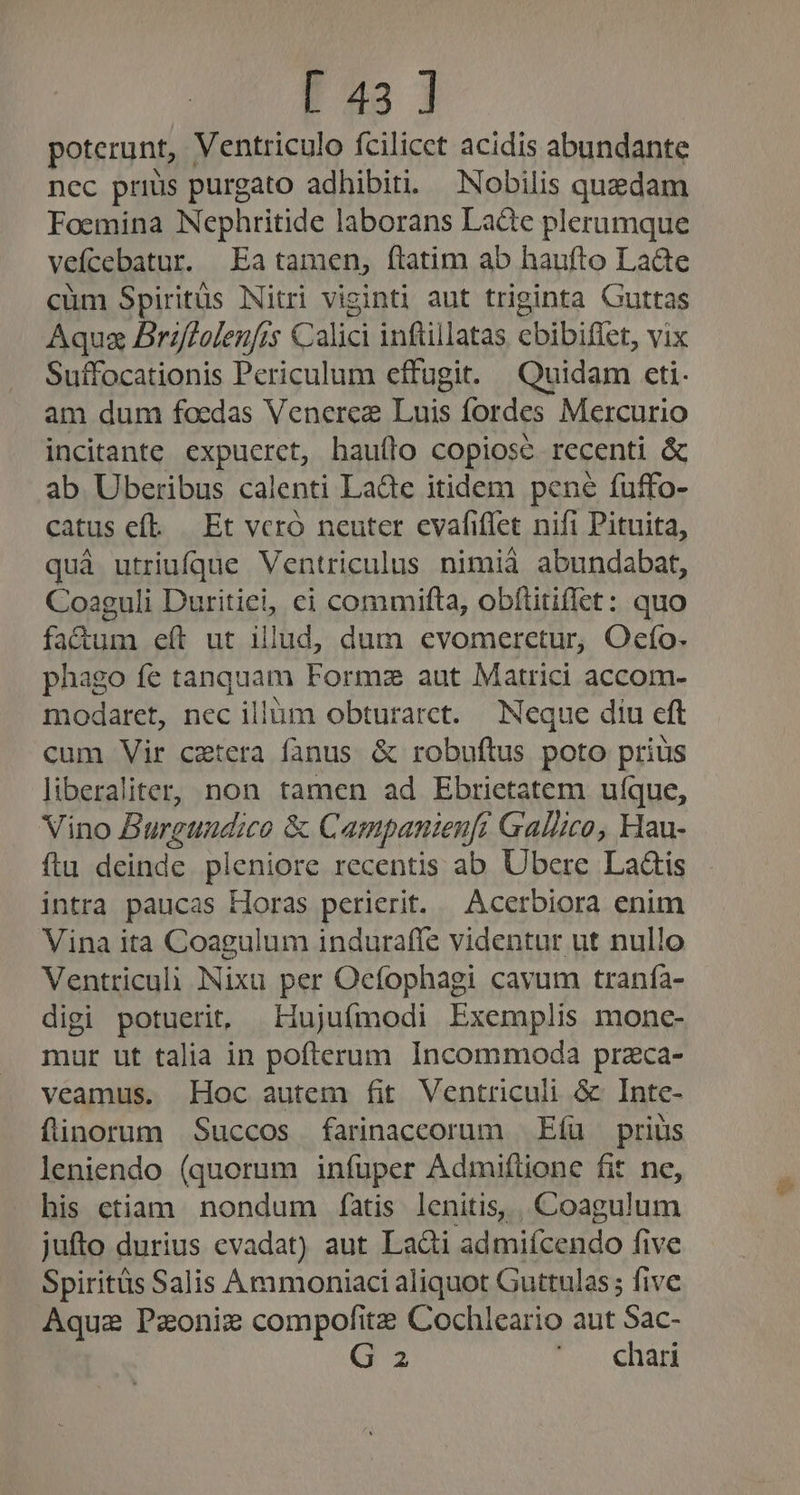 E43 ] poterunt, Ventriculo fcilicet acidis abundante nec prius purgato adhibiti. — Nobilis quedam Foemina Nephritide laborans Lade plerumque veícebatur. Ea tamen, ftatim ab haufto La&amp;e cüm Spiritüs Nitri viginti aut triginta Guttas Aqua Briffoleufis Calici infüllatas cebibiffet, vix Suffocationis Periculum effugit. Quidam ceti. am dum foedas Venere Luis fordes Mercurio incitante expucrct, hauílo copiose recenti &amp; ab Uberibus calenti LaQc itidem pene füuffo- catus ef. | Et vcró neuter evafiffet nifi Pituita, quà utriufque Ventriculus nimià abundabat, Coaguli Duritiei, ci commifta, obítitiffet: quo factum eít ut illud, dum evomeretur, Oefo- phago fe tanquam Formz aut Matrici accom- modaret, nec illüm obturarct. Neque díu eft cum Vir cetera fanus &amp; robuftus poto prius liberaliter, non tamen ad Ebrietatem ufque, Vino Burguaudico &amp; Campanienfi Gallico, Hau- ftu deinde pleniore recentis ab Ubere Laáis intra paucas Horas perierit. | Acerbiora enim Vina ita Coagulum induraffe videntur ut nullo Ventriculi Nixu per Oefophagi cavum tranía- digi potuerit, LHujufmodi Exemplis monc- mur ut talia in pofterum Incommoda przca- veamus. Hoc autem fit Ventriculi &amp; Inte- flinorum .Succos farinaccorum | Eíu — prius leniendo (quorum infuper Admiftione fit ne, his etiam nondum fatis lenitis, , Coagulum jufto durius evadat) aut Lacti admiícendo five Spiritüs Salis Àmmoniaci aliquot Guttulas ; five Aquae Peoniz compofitz Cochleario aut Sac- G 2 5 GHADE