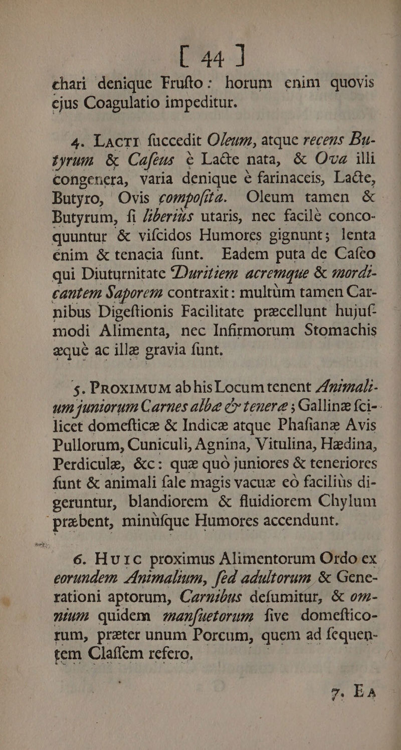 chari denique Frufto: horum cnim quovis cjus Coagulatio impeditur. 4. LACTI faccedit Oleum, atque recens Bu- tyrum &amp; Cafes &amp; Lade nata, &amp; Oa illi Congenera, varia denique é farinaceis, Laàe, Butyro, Ovis compo[r 4742. Oleum tamen &amp; Butyrum, fi Zzeris utaris, nec facile conco- quuntur &amp; vifcidos Humores gignunt; lenta énim &amp; tenacia funt. Eadem puta de Cafco qui Diuturnitate 2Durztzerz acremque &amp; mordi- cantem Saporenm contraxit: multüm tamen Car- nibus Digeftionis Facilitate precellunt hujut- modi Arena: nec Infirmorum Stomachis zqué ac ille gravia funt. 5. PRoxiMUM abhisLocum tenent Znimal- um juniorum Carnes albe c tenere ; Gallinz fci-- licet domeftice &amp; Indice atque Phafiane Avis Pullorum, Cuniculi, Agnina, Vitulina, Hadina, Perdicule, &amp;c: quz quó juniores &amp; teneriores funt &amp; animali fale magis vacuz co facilius di- geruntur, blandiorem &amp; fluidiorem Chylum praebent, minüfque Humorces accendunt. 6. Hu 1c proximus Alimentorum Ordo ex eorundem. Animalium, féd adultorum &amp; Gene- rationi aptorum, Carzzbus defumitur, &amp; oz- nium quidem za(ueterum fie domeftico- rum, preter unum Porcum, quem ad fequen- tem Claffem refero, 7. EA 4