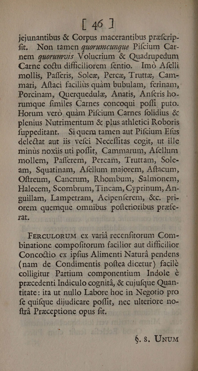 jejunantibus &amp; Corpus macerantibus praícrip- fit. Non tamen quorumcungue Piícium Car- nem quorunruis Volucrium &amp; Quadrupedum Carne co&amp;u difficiliorem fentio. Imo Afelli mollis, Pafferis, Solee, Perce, Truttz, Cam- mari, Aftaci facilius quam bubulam, fcrinam, Porcinam, Querquedulz, Anatis, Anícris ho. rumque fimiles Carnes concoqui pofli puto. Horum veró. quàm Piícium Carnes folidius &amp; plenius Nutrimentum &amp; plus athletici Roboris fuppeditant. Siquem tamen aut Pifcium Efus delectat aut iis vefci Neceflitas cogit, ut ille minus noxiis uti poffit, Cammarum, Afellum mollem, Paflerem, Percam, Truttam, Sole- am, Squatinam, Afícllum majorem, Aftacum, Oftreum, Cancrum, Rhombum, Salmonem, Halecem, Scombrum, Tincam, Cyprinum, Àn- guilam, Lampetram, Acipeníerem, &amp;c. pri- orem quemque omnibus poflerioribus praeíc- rat. FERCULORUM ex varià recenfitorum Com- binatione compofitorum facilior aut difficilior Concod&amp;io cx ipfius Alimenti Naturá pendens (nam de Condimentis poftea dicetur) facile colligitur Partium componentium Indole e przcedenti Indiculo cognità, &amp; cujufque Quan- titate: ita ut nullo Labore hoc in Negotio pro fe quifque dijudicare poffit, nec ulteriore no- ftrà Praxceptione opus fit. - 6.8. UNUM