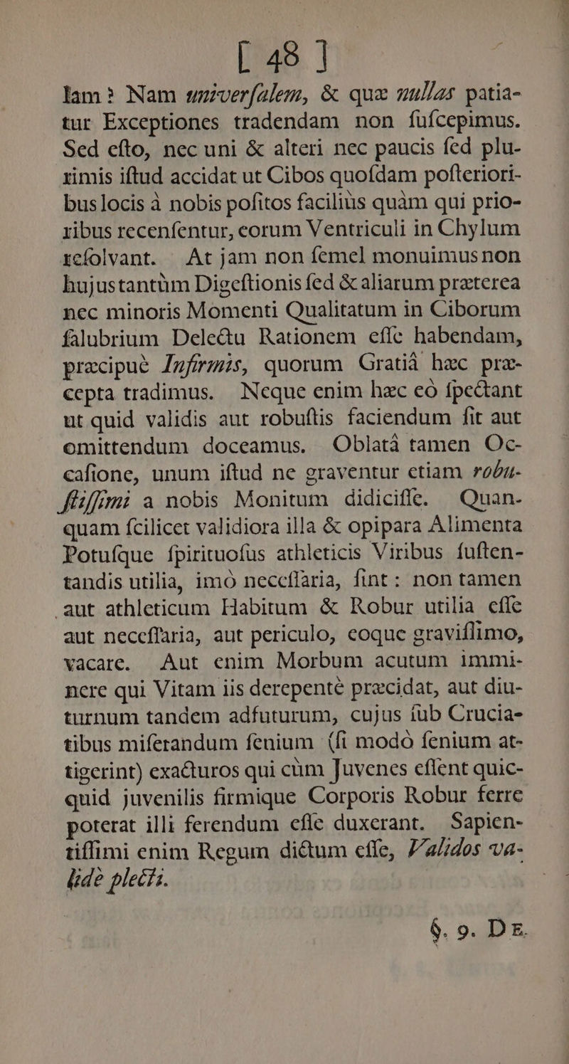lam? Nam wuzzver(alem, &amp; qua uul/as patia- tur Exceptiones tradendam non fuícepimus. Sed efto, nec uni &amp; alteri nec paucis fed plu- zimis iftud accidat ut Cibos quofdam pofteriori- buslocis à nobis pofitos facilius quàm qui prio- ribus recenfentur, corum Ventriculi in Chylum rcfolvant. | At jam non femel monuimus non hujustantüm Digeftionis fed &amp; aliarum praterea nec minoris Momenti Qualitatum in Ciborum falubrium Dele&amp;u Rationem effe habendam, precipue Jfzrzüs, quorum Gratià hac pra- cepta tradimus. Neque enim hac có fpcdant ut quid validis aut robuftis faciendum fit aut omittendum doceamus. Oblatà tamen Oc- cafione, unum iftud ne graventur etiam rog füffimi a nobis Monitum didiciffe. Quan- quam fcilicet validiora illa &amp; opipara Alimenta Potufíque fpirituofüs athleticis Viribus fuften- tandis utilia, imo neceflaria, fint: non tamen aut athleticum Habitum &amp; Robur utilia cfle aut neceffaria, aut periculo, coque graviflimo, vacare. Aut enim Morbum acutum immi- nere qui Vitam iis derepente procidat, aut diu- turnum tandem adfuturum, cujus iub Crucia- tibus miferandum fenium (fi modó fenium at- tigerint) exadturos qui cüm Juvencs eflent quic- quid juvenilis firmique Corporis Robur ferre poterat illi ferendum efle duxerant. Sapien- tiffimi enim Regum dictum cffe, 7/2/7405 va- lide plecs.