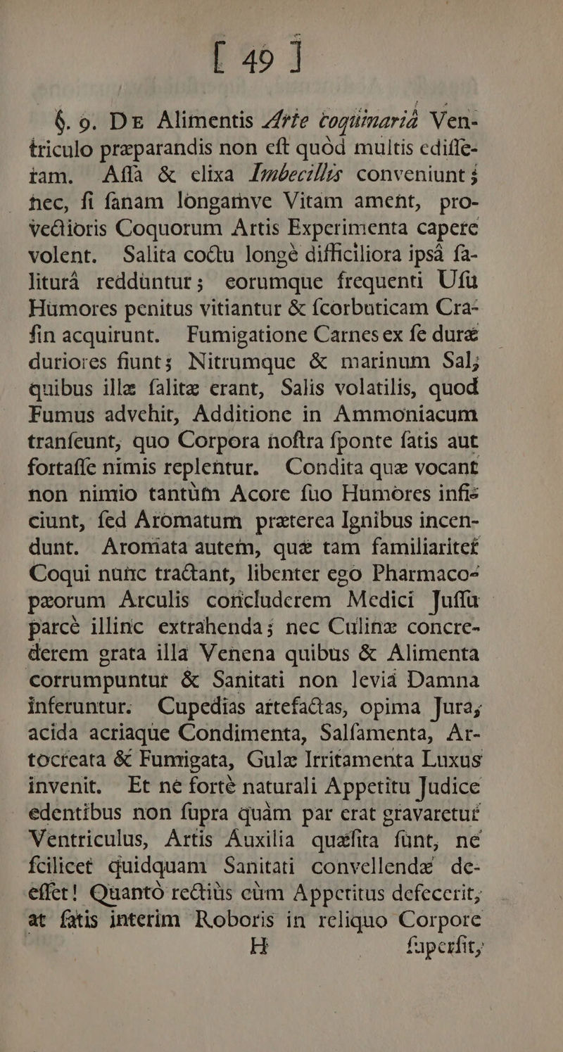 [ 45 ] 6. 0. DE Alimentis Z/fe togtiimarià Ven- triculo preparandis non cft quód muitis cdiffe- iam. Affa &amp; clixa Jméecilhs conveniunt hec, fi fanam longamve Vitam ameht, pro- Vedioris Coquorum Artis Experimenta capere volent. Salita co&amp;u longe difficiliora ipsà fa- liturá reddüntur; eorumque frequenti Ufü Hümores penitus vitiantur &amp; fcorbuticam Cra- fin acquirunt. Fumigatione Carnesex fe dure duriores fiunt; Nitrumque &amp; marinum Sal; quibus ille falitz erant, Salis volatilis, quod Fumus advchit, Additione in Ammoniacum tranfeunt;, quo Corpora noftra fponte fatis aut fortafíce nimis replentur. Condita quz vocant non nimio tantüfn Acorc fuo Humorcs infis ciunt, fed Aromatum praterca Ignibus incen- dunt. Aroniata autem, qu&amp; tam familiarite£ Coqui nuüc tractant, libenter ego Pharmaco- paorum Arculis concluderem Medici Juffa - parce illinc extrahenda; nec Culinz concre- derem grata illa Venena quibus &amp; Alimenta corrumpuntur &amp; Sanitati non leviá Damna inferuntur. Cupedias aftefadas, opima Jura; acida acriaque Condimenta, Salfamenta, Ar- tocreata &amp; Fumigata, Gulz Irritamenta Luxus invenit. Et né forté naturali Appctitu Judice edentibus non fupra quàm par erat gravaretu£ Ventriculus, Artis Auxilia quatfita fünt, né fcilicet. duidquam Sanitati convellende de- effet! Quantó re&amp;tiüis cám Appctitus defecerit, at fatis interim Roboris in reliquo Corpore : H . fapexfit,