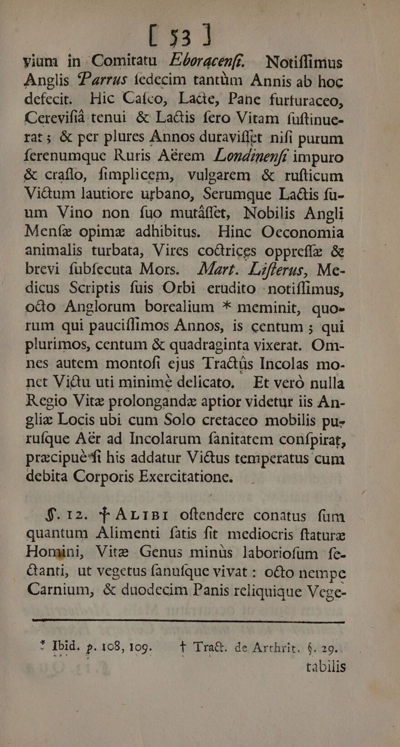 E335 1 viam in. Comitatu Zéeracepf. Notiffimus Anglis Parrus iedecim tantüm Annis ab hoc defecit. Hic Cafco, Lade, Pane furturaceo, Cerevifià tenui. &amp; La&amp;tis fero Vitam (uftinue- rat; &amp; per plures Annos duraviffet nifi purum Íerenumque Ruris Aérem Londzgenfc impuro &amp; craflo, fimplicem, vulgarem &amp; rufticum Vidum lautiore urbano, Serumque Laáis fu- um Vino non fuo mutáffet, Nobilis Angli Meníx opimz adhibitus. Hinc Oeconomia animalis turbata, Vires codrices oppreffe &amp; brevi fübfecuta Mors. Mart. Lzfferus, Me- dicus Scriptis fuis Orbi erudito : notiffimus, odo Anglorum borcalium * meminit, quo» rum qui pauciflimos Annos, is centum ; qui plurimos, centum &amp; quadraginta vixerat. Om- nes autem montofi ejus Tradüs Incolas mo- nct Viu uti minime delicato. Et veró nulla Regio Vitz prolongandz aptior videtur iis An- gliz Locis ubi cum Solo cretaceo mobilis pu- rufque Aér ad Incolarum fànitatem confpirat, precipue*fi his addatur Victus temperatus cum debita Corporis Excercitatione. $.1:2. T AriBri offendere conatus fum quantum Alimenti fatis fit mediocris ftaturz Horgini, Vite Genus minus laboriofüm fe- &amp;anti, ut vegetus fanufque vivat : octo nempe Carnium, &amp; duodecim Panis reliquique Vege- M Ibid. P. 168, 109. T Tra&amp;. de Arthrit. 6. 29. tabilis
