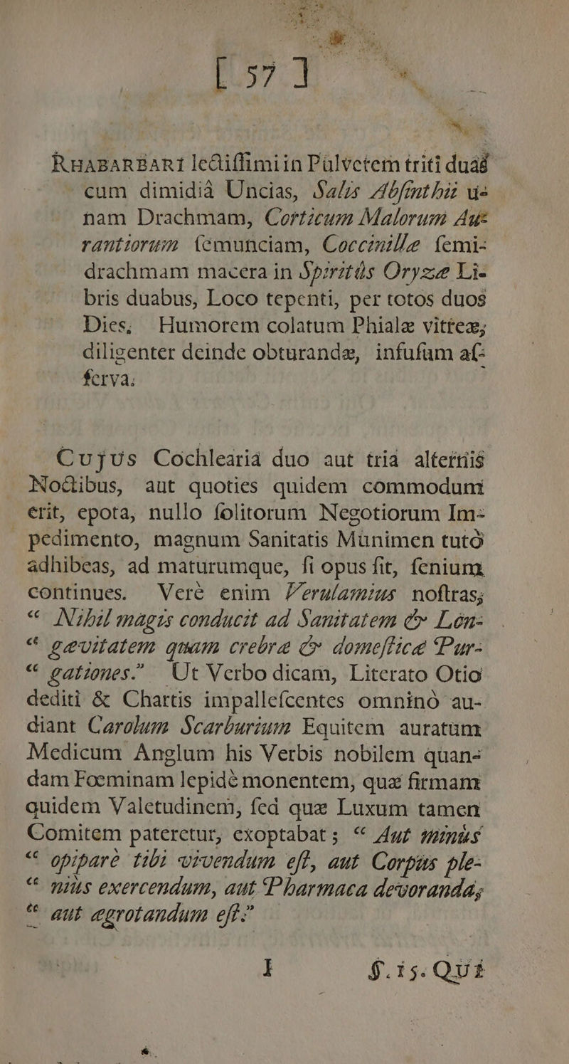 p MN CH ! RHABARBARI lediffimiin Pülvctem triti duád cum dimidià Uncias, Sa/zs Ibfmmt bit vi nam Drachmam, Cortzcum Malorum Aut rantiorusm (temunciam, Coccznille. femi- drachmam macera in Jpirztüs Oryzze Li- bris duabus, Loco tepenti, per totos duos Dies; Humorem colatum Phiale vittez; diligenter deinde obturandze, infufüm af: $crva. Cujus Cochlearia duo aut tria. altertii$ Nodibus, aut quoties quidem commoduni erit, epota, nullo folitorum Negotiorum Im- pedimento, magnum Sanitatis Münimen tutó adhibeas, ad maturumque, fi opus fit, fenium. continues. —Veré enim Zeruíamius noftras; * Niabu magis conducit ad Sanitatem &amp; Lón- * ge&amp;vitatem quum crebra C domeffice Pur: « gatzones. — Ut Verbo dicam, Literato Otio dediti &amp; Chartis impallefcentes omninó au- diant Carolum Scarburium Equitem. auratüm Medicum Anglum his Verbis nobilem quan- dam Foeminam lepidé monentem, qua firman quidem Valetudinem, fed quz Luxum tamen Comitem pateretur, exoptabat; * 4g£ ges * epipare tibi vivendum eft, aut. Corpus ple- ^ pius exercendum, aut «Pbarmaca devoranda; * aut egrotandum eft.