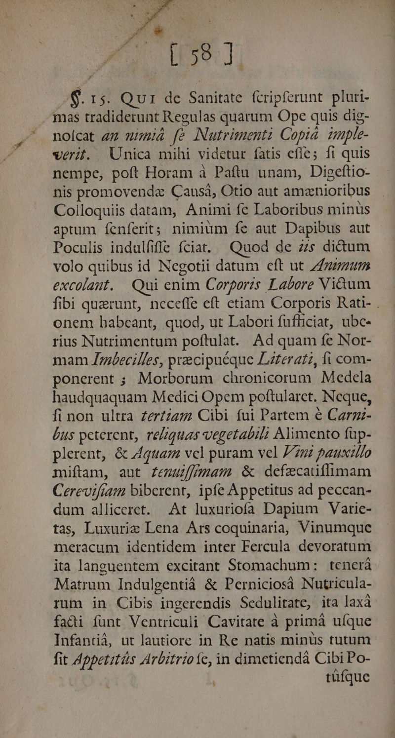 i59. ]: 8. 15. Qui de Sanitate. (cripferunt. pluri- mas tradiderunt Regulas quarum Ope quis dig- noícat zz mimià fe Nutrimenti Copid imple- verit. Unica mihi videtur fatis efle; fi quis nempe, poft Horam à Paftu unam, Digeftio- nis promovenda Causi, Otio aut amznioribus Colloquiis datam, Animi fe Laboribus minüs aptum fcnferit; nimium fe aut Dapibus aut Poculis indulfiffe fciat. Quod de zs di&amp;um volo quibus id Negotii datum eft ut 7/7748 excolant. Qui enim Corporis Labore Viàum fibi quaerunt, neceffe eft etiam Corporis Rati- . onem habeant, quod, ut Labori fufliciat, ubc- rius Nutrimentum poftulat. Ad quam fe Nor- mam Jdéecilles, precipuéque Lzferatz, fi com- ponerent ; Morborum cüronicorum Medela haudquaquam Medici Opem poftularct. Ncque, fi non ultra Zer?zzz2 Cibi fui Partem e Carzz- bus peterent, rezquas vegetabil Alimento fup- plerent, &amp; qua; vcl puram vel 7722 pauxzlo miftam, aut Zemufymam &amp; defzcatitlimam Cerevifiam biberent, ipfe Appetitus ad peccan- dum alliceret. At luxuriofa Dapium Varie- tas Luxurie Lena Ars coquinaria, Vinumque meracum identidem inter Fercula devoratum ita languentem excitant Stomachum: tenerá Matrum Indulgentià &amp; Perniciosà Nutricula- rum in Cibis ingerendis Sedulitate, ita laxà fadi funt Ventriculi Cavitate à primà uíque Infantiá, ut lautiore in Re natis minus tutum fit Appetztás Arbitrioíc, in dimetiendáà Cibi Po- tüfque n