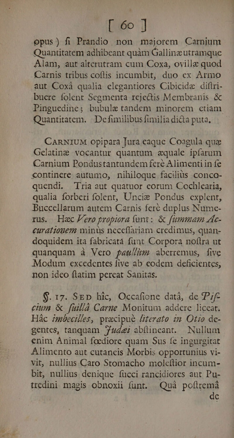 [6o ] opus) fi Prandio non meojorem Carnium Quantitatem adhibeant quàm Gallinz utramque Alam, aut alterutram cum Coxa, ovillz quod Carnis tribus coflis incumbit, duo ex Armo aut Coxà qualia elegantiores Cibicide diftri- buere folent Segmenta rejedis Membranis &amp; Pinguedine; bubule tandem minorem ctiam Quantitatem. Defumilibusfimiliadidia puta, —— CARNIUM opipara lura eaque Coagula qua Gelating vocantur quantum aquale ipífarum Carnium Pondustantundem fere Alimenti in fe €ontinere autumo, nihiloque facilius conco- quendi. Tria aut quatuor eorum Cochlearia, qualia forberi folent, Uncie Pondus explent, Buccellarum autem Carnis fere duplus Nume- rus. Hec eropropiraíunt: &amp; fummam zc- curatiouem minus neceflariam credimus, quan- doquidem ita fabricatá funt Corpora noftra ut quanquam à Vero fau/Z5 aberremus, five Modum excedentes five ab eodem deficientes, non idco ftatim pereat Sanitas. / $. 17. SED hic, Occafione datà, de P; cum &amp; fullà Carne Monitum addere liccat. Hác zmáecilles, precipue Zterato zz Otzo de- gentes, tanquam ZuZz: abítineant. Nullum enim Animal foediore quam Sus fe ingurgitat Alimento aut cutancis Morbis opportunius vi- vit, nullius Caro Stomacho molcítior incum- bit, nullius denique fücci rancidiores aut Pu- tredini magis obnoxii funt. Quà poflremá dc