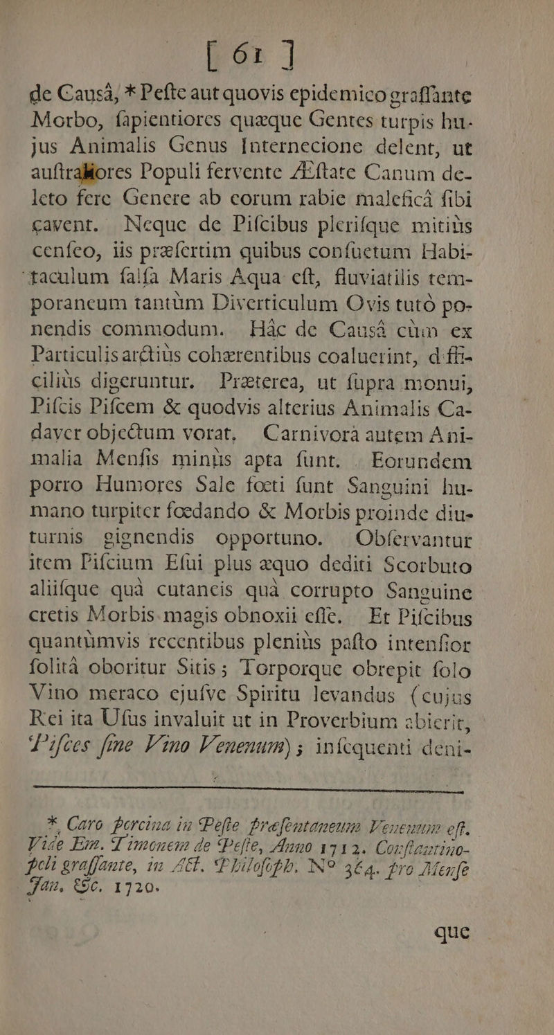 Dé ] de Causá, * Pefte aut quovis epidemico graffante Morbo, fapientiores quaque Gentes turpis hu- jus Animalis Genus [nternecione delent, ut auftraMores Populi fervente /Eftate Canum de- leto fere Genere ab corum rabie maleficá fibi cavent. Ncque de Piícibus plerifque mitius ceníeo, iis praícrtim quibus confuetum Habi- faculum falfa Maris Aqua eft, fluviatilis tem- porancum tantüm Diverticulum Ovis tutó po- nendis commodum. . Hác de Causá cüin ex Particulisar&amp;tius cohzrentibus coaluerint, d ffi- cilius digeruntur. Praterea, ut füpra monui, Piícis Pifcem &amp; quodvis alterius Animalis Ca- daycr objectum vorat, —Carnivorà autem A ni- malia Menfis minüs apta funt. . Eorundem porro Humores Sale focti funt. Sanguini hu- mano turpiter foedando &amp; Morbis proinde diu- turnis gignendis opportuno. ^ Obfervantur item Pifcium Efui plus zquo dediti Scorbuto alüíque quà cutancis quà corrupto Sanguine cretis Morbis. magis obnoxii efle. — Et Pifcibus quantümvis recentibus pleniüs pafto intenfior folità oboritur Sitis; Torporque obrepit folo Vino meraco cjufve Spiritu levandus (cujus Kci ita Ufüus invaluit ut in Proverbium azbicrit, J'ifces fime Vno V'enenum); infcquenti deni- * Caro porcina iu CPefe frefoutaneusm Venez oft. Vide Em. 4 imoneua de Pelle, Aumo 1112. Corflaztino- geh graffaute, i L1. XPhilofoph. IN? 3&amp;4. ro AMeufe J4u, €9c. 1720. | que