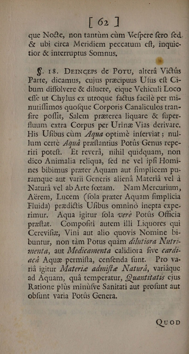 po» ] que No&amp;e, non tantüm cüm Vecfpere fero. fed. &amp; ubi circa Meridiem peccatum cft, inquic- tior &amp; interruptus Somnus, 9. 13. DrrNGEPs de Poru, alterá Victus Parte, dicamus, cujus precipuus Utus eft Ci- bum diffolvere &amp; diluere, eique Vehiculi Loco effe ut Chylus ex utroque factus facile per mi-- nutiffimos quofque Corporis Canaliculos tran- fire poffit, Salem praterea liquare &amp; füper- fluum extra Corpus per Urinz Vias derivare. His Ufibus cüm 2292 optimé inferviat ; nul- lum certe 4242 praftantius Potüs Genus repe- riri poteft. Et revcrá, nihil quidquam, non dico Animalia reliqua, fed ne vel ipfi Homi- nes bibimus prater Aquam aut fimplicem pu- ramque aut varii Generis aliená Materià vel à Naturá vel ab Arte foetam. Nam Mercurium, Aérem, Lucem (fola praeter Aquam fimplicia Fluida) predidis Ufibus omnino inepta expe- rmur. Aqua igitur fola vere Potüs Officia praftat. Compofiti autem illi Liquores qui Cerevifie, Vini aut alio quovis Nomine bi- buntur, non tàm Potus quàm Z//zfzera Natr- sienta, aut Medicamenta calidiora five cardz- 4c4 Aquae permifta, cenfenda funt. Pro va- rià igitur Materie admifte Naturá, variáque ad Aquam, quà temperatur, Quantitatis ejus Ratione plüs minufve Sanitati aut pone aut obíunt varia Potüs Genera. Quvonp