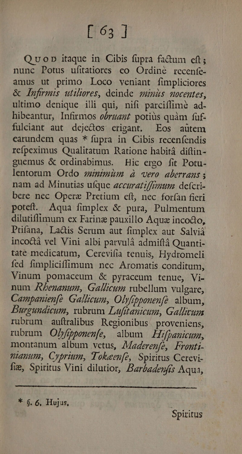 Quonp itaque in Cibis fupra fa&amp;um eft; nunc Potus ufitatiores. co. Ordine recenfe- amus ut primo Loco veniant fimpliciores &amp; lufrmis utiliores, deinde. zumas nocentes, ultimo denique illi qui, nifi parciffim&amp; ad- hibeantur, Infirmos oórzan£ potius quàm füf- fulciant aut dcjedos crigant. Eos aütem earundem quas * füpra in Cibis recenfendis refpeximus Qualitatum Ratione habitá diftin- guemus &amp; ordinabimus. Hic ergo fit Potu- lentorum. Ordo zzuzzim à vero aberrans nam ad Minutias uíque accuratz/frzium. defcri- bere nec Operae Pretium cft, nec forfan fieri poteft. Aqua fimplex &amp; pura, Pulmentum dilutiflimum ex Farina pauxillo Aqua incocto, Pufana, La&amp;is Serum aut fimplex aut Salviá inco&amp;à vel Vini albi parvulà admiftá Quanti- taté medicatum, Cercevifia tenuis, Hydromeli fed fimpliciffimum nec Aromatis conditum, Vinum pomaceum &amp; pyraceum tenue, Vi- num AZenanum, Gallicum rabellum vulgare, Campanienfó Gallicum, Olyfrpponenfé: album, DBurgundicum, xubrum Luüfitanicum, Gallicum rubrum auftralibus Regionibus | proveniens, rubrum Ojfppponenfe, album Hifpauicum, montanum album vctus, AMaderezfe, Fronti- uanum, Cyprium, Tokeen[e, Spiritus Cerevi- fie, Spiritus Vini dilutior, Barbadenfis Aqua, * 6.6. Hujus, 3 Spiritus
