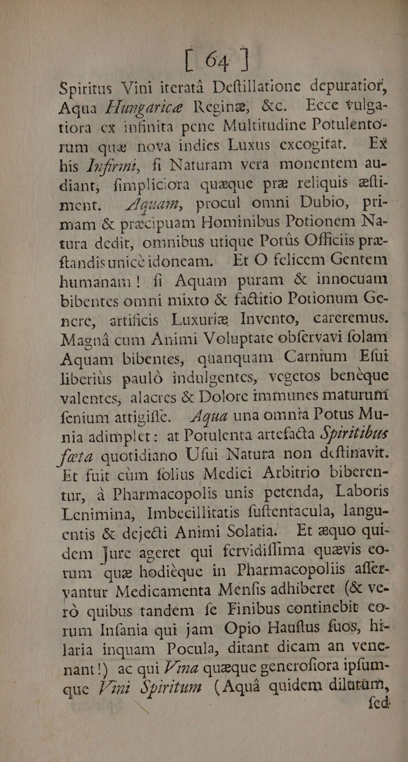Spiritus Vini iteratà Deftillatione. depuratior, Aqua Hungdrice Weging, &amp;c. Ecce vulga- tiora cx infinita penc Multitudine Potulento- rum qua nova indies Luxus excogitat. Ex his Zzfirimi, fi Naturam vera monentem au- diant, fimpliciora queque pre reliquis afti- mam &amp; praecipuam Hominibus Potionem Na- tura dedit, omnibus utique Potüs Officiis pra- ftandisuniceidoneam. Et O felicem Gentem humanam! fi Aquam puram &amp; innocuam bibentes omni mixto &amp; fa&amp;itio Potionum Ge- ncrc, artificis Luxurig Invcento, careremus. Magná cum Animi Voluptate obíervavi folam Aquam bibentes, quanquam Carnmm Efur liberiüs pauló indulgentes, vegetos beneque valentes, alacres &amp; Dolore immunes maturufi fenium attigifle. 4444 una omnia Potus Mu- nia adimplet: at Potulenta artefa&amp;ta Apzrztzbus ficta quotidiano Ufui Natura non d«ftinavit. Et fuit cüm folius Medici Arbitrio biberen- tur, à Pharmacopolis unis petenda, Laboris Lcnimina, Imbecillitatis fuftentacula, langu- cntis &amp; dejedi Animi Solatia; Et zquo qui- dem Jure ageret qui fervidifluma. quavis eo- vantur Medicamenta Menfis adhiberet (&amp; ve- ró quibus tandem ít Finibus continebit co- rum Infania qui jam Opio Hauftus fuos, hi- laria inquam Pocula, ditant dicam an venc- nant!) ac qui 7772 quaque generofiora ipfum- que Pu Spiritum (Aquà quidem dilatam, fed: e