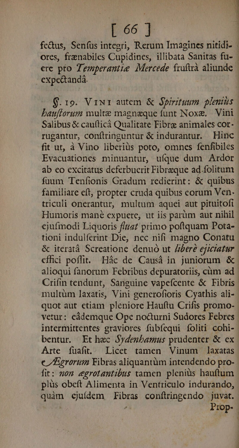 | expe&amp;andà. Q. 19. Vir autem &amp; Spirituum plenius Salibus &amp; cau(ticà Qualitate Fibre animales cor- rugantur, conftringuntur &amp; indurantur. Hinc fit ut, à Vino liberius poto, omnes fenfibiles Evacuationes minuantur, ufque dum Ardor ab eo excitatus deferbucrit Fibreque ad.folitum Humoris mané expuere, ut iis parüm aut nihil ejufmodi Liquoris f/457 primo poftquam Pota- tioni indulferint Die, nec nifi magno Conatu &amp; iteratà Screatione denuó ut Zberé ejieiatar alioqui fanorum Febribus depuratoriis, cüm ad multüm laxatis, Vini gencrofioris Cyathis ali- quot aut ctiam pleniore Hauftu Crifis promo- vetur: eádemque Ope nocturni Sudores Febres intermittentes graviores fübfequi foliti cohi- bentur. Et hec Sydenbamus prudenter &amp; ex Arte fuafit..— Licet tamen Vinum laxatas fit: nom egrotantibus tamen pleniüs hauftum plüs obeft Alimenta in Ventriculo indurando, dum ejuídem d conftringendo juvat. Frop-