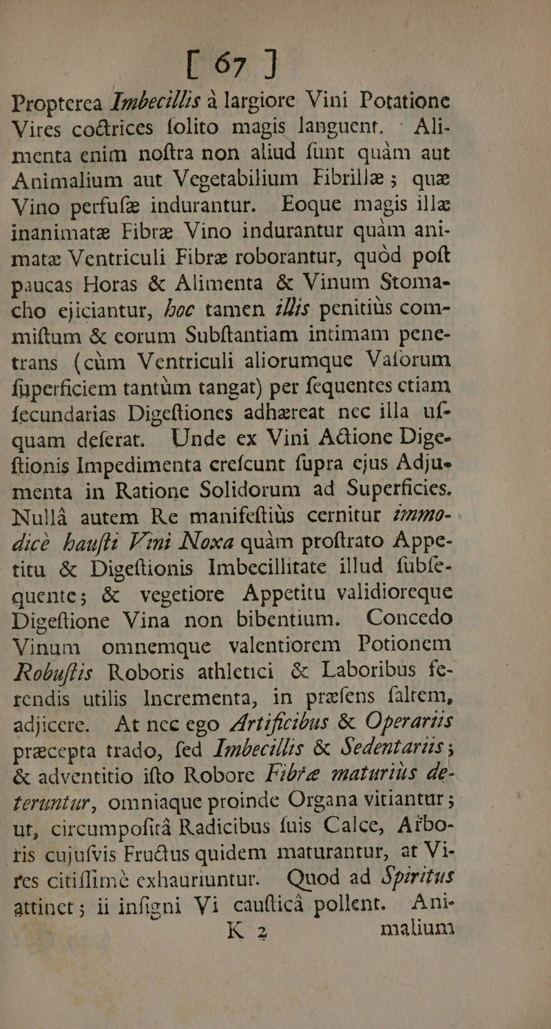 Propterea Jmbecil//s à largiore Vini Potatione Vires coctrices folito magis languent. : Ali- menta enim noftra non aliud funt quàm aut Animalium aut Vegetabilium Fibrille ; quz Vino perfufe indurantur. Eoque magis illc inanimate Fibre Vino indurantur quàm ani- matz Ventriculi Fibre roborantur, quód poft paucas Horas &amp; Alimenta &amp; Vinum Stoma- cho ejiciantur, Zoe tamen 2/Z/s penitius com- miftum &amp; corum Subfítantiam intimam pene- trans (cüm Ventriculi aliorumque Vatorum füperficiem tantüm tangat) per fcquentes ctiam Íecundarias Digeftiones adhaereat ncc illa uf- quam deferat. Unde ex Vini Adione Dige- ftionis Impedimenta crefcunt fupra ejus Adjue menta in Ratione Solidorum ad Superficies. Nullá autem Re manifeítius cernitur 277740- dicé baufti Vini Noxa quàm proftrato Appe- titu &amp; Digeftionis Imbecillitate illud fübíe- quentes &amp; vegetiore Appctitu validioreque Digeftione Vina non bibentium. Concedo Vinum omnemque valentiorem Potionem Robuftis Koboris athletici &amp; Laboribus fc- rcndis utilis Incrementa, in prafíens faltem, adjicere. At nec ego Zfrtificibus &amp; Operariis pracepta trado, fed Jobecilis &amp; Sedentaris ; &amp; adventitio ifto Robore P?5re maturius de- feruntur, omniaque proinde Organa vitiantur ; ut, circumpofità Radicibus fuis Calce, Arbo- ris cujufvis Fru&amp;tus quidem maturantur, at Vi- fes citiffime exhauriuntur. Quod ad peritus attinet; ii infigni Vi cauflicà pollent. Ani K2 malium