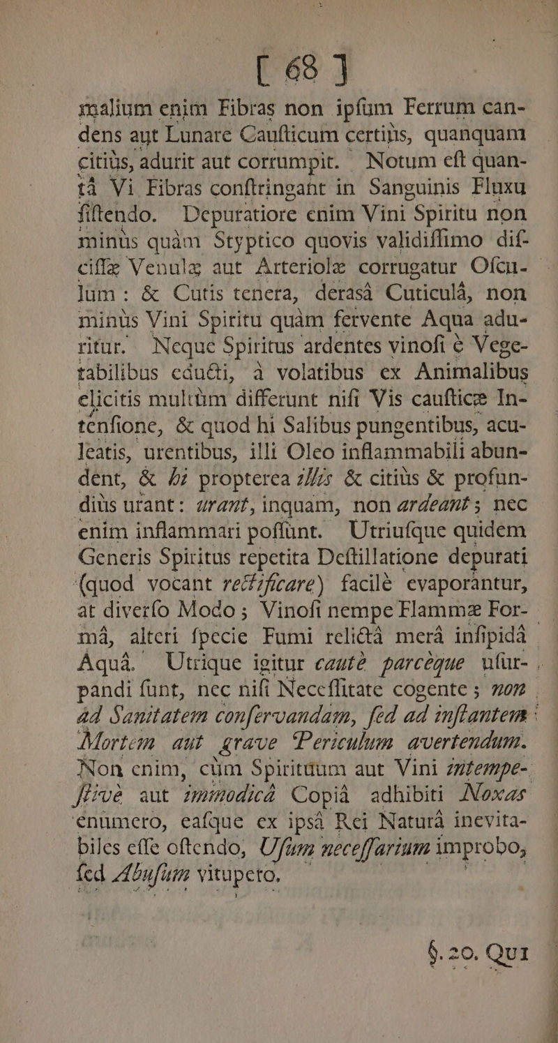 xalium enim Fibras non ipfum Ferrum can- dens aut Lunare Cauflicum certips, quanquam citius, adurit aut corrumpit. Notum eft quan- tà Vi Fibras conftringaht in. Sanguinis Fluxu filtendo. Depuratiore enim Vini Spiritu non minus quàm Styptico quovis validiflimo dif- ciffz Venulg aut Arteriole corrugatur Ofcu- | Jüm : & Cutis tenera, derasá Cuticulá, non minus Vini Spiritu quàm fervente Aqua adu- ritur Nequc Spiritus ardentes vinofi 6 Vege- tabilibus edu&i, à volatibus ex Ánitàalibus elicitis multim differunt nifi Vis caufticee In- tenfione, & quod hi Salibus pungentibus, acu- leatis, urentibus, illi Oleo inflammabiii abun- dent, & 5 propterea z/s & citius & profun- diüs urant: Zra7f,inquam, non ardeat; nec enim inflammari poffünt. Utriufque quidem Generis Spiritus repetita Deftillatione depurati (quod vocant rezfícgre) facilé evaporàntur, at diverfo Modo; Vinofi nempe Flammz For- | má, alteri fpecie Fumi reli&à merá infipidà Aquá. Utrique igitur ezufé parcégue utür- . pandi fünt, nec nifi Neceffitate cogente ; 227 . 4d Sanitatem con[ervandam, fid ad infantem Mortem. aut Arave Periculum avertendum. Non cnim, cüm Spiritdum aut. Vini Zzfezpe- Jirvé aut modica Copià adhibiti AVoxz énümero, eafque ex ipsà Rei Naturà inevita- biles effe oftendo, Uum meceffarium improbo, EG: num vitupeto, $. 20. Qu1