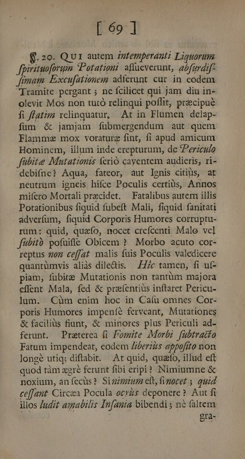 [69] Q. 20. Qui autem zutemperant Liguarum fpirituoforuin Potationi affücverunt, afurdif femam Excufationem adferunt cur in eodem Iramite pergant ; ne fcilicet qui jam diu in- olevit Mos non tutó relinqui poflit, prcipué fi ffatim rdinquatur At in Flumen delap- fum é&amp; jamjam fübmergendum aut quem Flammz mox voraturz fint, fi apud amicum Hominem, illum inde crepturum, de ZPerzeu/o fübite Mutationis ferio cayentem audieris, ri- debifne? Aqua, fateor, aut lgnis citiüis, at neutrum igneis hifce Poculis certius, Annos miífcro Mortali precidet. Fatalibus autem illis Potationibus fiquid fübeft Mali, fiquid fanitati adverfum, fiquid Corporis Humores corruptu- rum: quid, quzefo, nocet crefcenti Malo vel fübità pofuiffe Obicem ? Morbo acuto cor- reptus 7707 ceffat malis fuis Poculis valedicere quantàmvis aliàs dile&amp;is. —Z7zc tamen, fi uf- piam, fubite Mutationis non tantüm majora effent Mala, fed &amp; prefentius inftaret Pericu- Jum. Cüm enim hoc in Caí(u omnes Cor- poris Humores impeníe fervcant, Mutationes &amp; facilius fiunt, &amp; minores plus Periculi ad- ferunt. Praeterea (i Pomite Morbi fübtraita Fatum impendeat, eodem Zberius appofito non longe utiq; di ftabit. At quid, quazfo, illud eft quod tàm agre ferunt fibi eripi? Nimiumne &amp; noxium, an ecüs? Siginium cit, fimocet ; quid €effant. Circa Pocula ocyas deponere ? Aut fi illos Judit aspabilis Infauia bibendi; né faltem . gta-