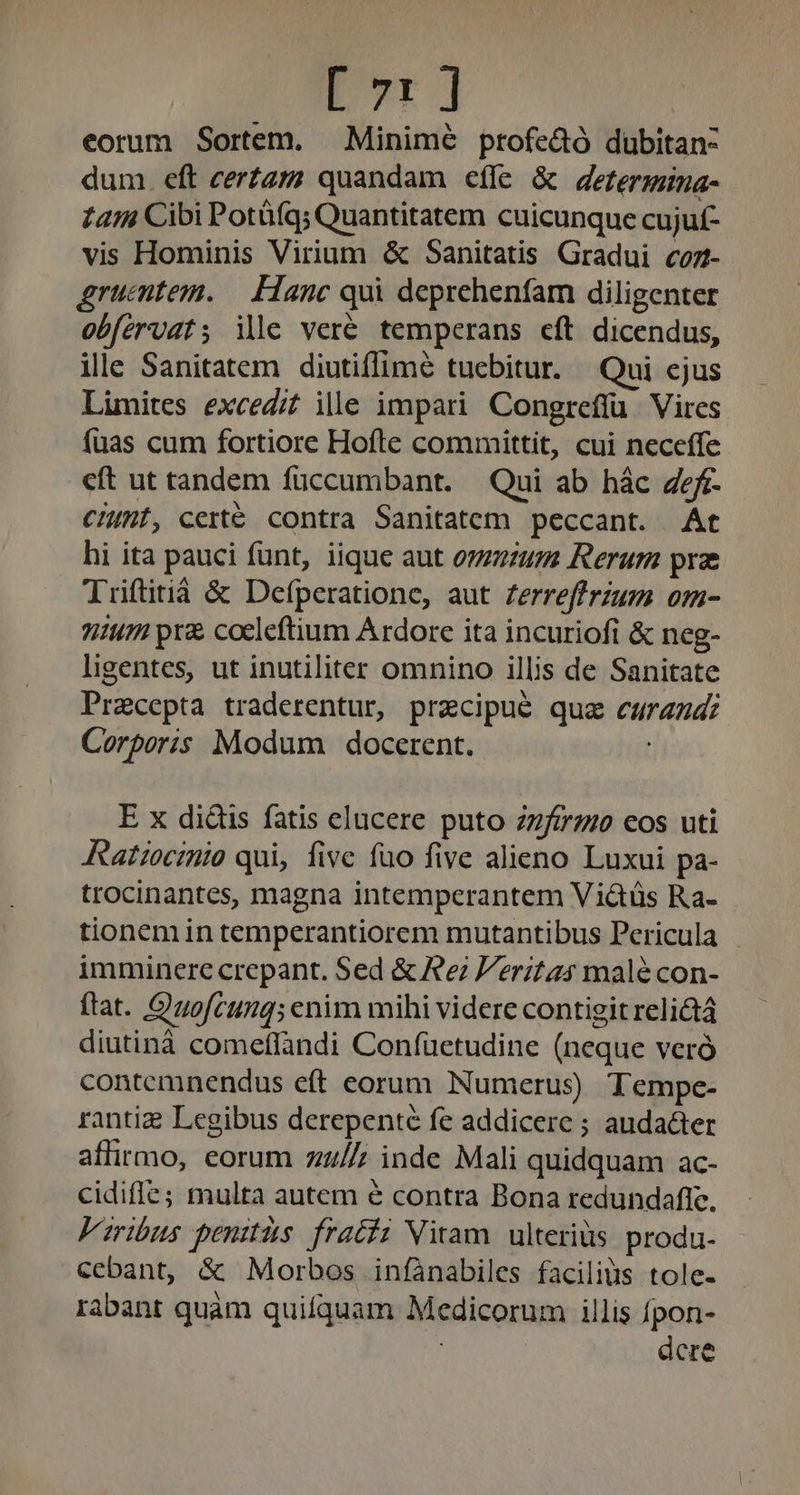 [ 71] eorum Sortem. —Minimé profe&amp;ó dubitan- dum. eft cerZzzz quandam effe &amp; derzerzmna- 1414 Cibi Potüfq; Quantitatem cuicunque cujuf- vis Hominis Virium &amp; Sanitatis Gradui coz- gruentem. — Hanc qui deprehenfam diligenter obfervats ile veré temperans cft dicendus, ille Sanitatem diutiflimé tuebitur. Qui ejus Limites exced/f ille impari Congrefíu. Vires fuas cum fortiore Hofte committit, cui neceffe cft ut tandem füccumbant. Qui ab hác ef. CHMf, cert contra Sanitatem peccant. At hi ita pauci funt, iique aut onzum Rerum pra Triftitiá &amp; Defperatione, aut zerreffrzum om- 7147 pr coeleftium Ardore ita incuriofi &amp; neg- ligentes, ut inutiliter omnino illis de Sanitate Pracepta traderentur, przcipué quz curan: Corporis Modum docerent. E x didis fatis elucere puto 2zzfi7z/s eos uti Ratiocinio qui, five fuo five alieno Luxui pa- trocinantes, magna intemperantem Viátüs Ra- tionem in temperantiorem mutantibus Pericula imminere crepant. Sed &amp; Re ritas male con- ftat. Quofcumg; enim mihi videre contigit relictá diutinà comeflandi Confuetudine (neque veró contemnendus eft eorum Numerus) Tempe- rantiz Legibus derepenté fe addicere ; audacter affirmo, eorum zz//; inde Mali quidquam ac- cidiffe; multa autem € contra Bona redundaffc. Viribus penitis. frati Nitam. ulteriàs produ. cebant, &amp; Morbos infànabiles faciliüs tole- rabant quàm quifquam Medicorum illis fpon- dere