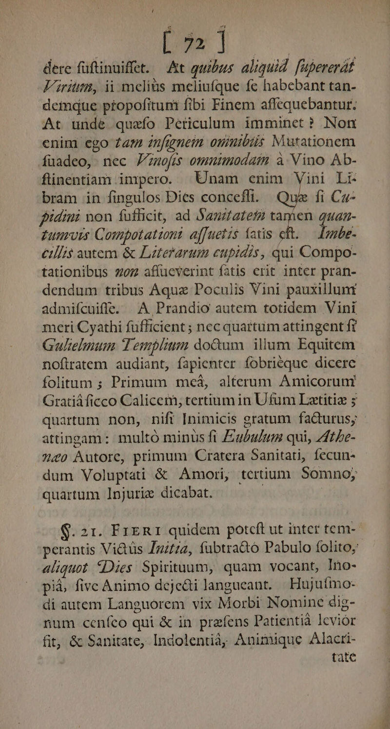 dere füftinuiffet. At quibus. aliquid. fupererát Fritz, ii melius meliufque fc habebant tan- demque propofituni fibi Finem affequebantur. At unde quzfo Periculum imminet? Nom enim ego £a znfirmem ommibits Mutationem fuadeo, nec Zzuofis omuimodaim à Vino Ab- flinentiam impero. Unam enim Vini Li- bram in fingulos Dies concefli. : fi. Ca fidini non fufficit, ad Sanztatefg jos quan- Zunrois Compotatzont affuetis (atis eft. — [mmbe- €tIIi$ autem &amp; Lzterarum cupidis, qui Compo- tationibus z07 affucverint fatis erit inter pran- dendum tribus Aquae Poculis Vini pauxillunt admifcuife. | A Prandio autem totidem Vini meri Cyathi füfficient ; nec quartum attingent fr Gulielmum. Templum do&amp;um illum Equitcm nofiratem audiant, fapienter fobriéque dicere folitum ; Primum meá, alterum Amicoruni Gratiáficco Calicem, tertium in U fum Latitiz ; quartum non, nift Inimicis gratum faQurus; attingam: multó minus fi Ziu£u/um qui, Zffe- 7.20 Autore, primum Cratera Sanitati, fecun- dum Voluptati &amp; Amori, ternum Somno; quartum Injuriz dicabat. ! S. 21. FrER1 quidem potcft ut inter tem- perantis Vi&amp;tüs Zgz//2, fubtra&amp;oó Pabulo folito; aliquot Dies Spirituum, quam vocant, Ino- pià, fivc Animo deje&amp;tilangueant. | Hujuímo- di autem Languorem vix Morbi Nomine dig- num ceníeo qui &amp; in prafens Patientià lcvior fit; &amp; Sanitate, Indolentià, Animique Alacri- tate