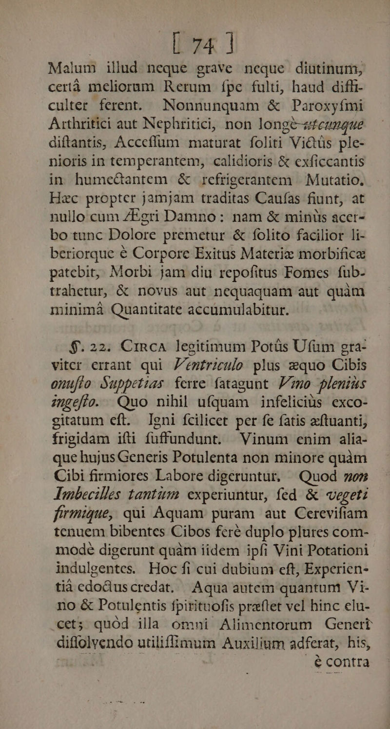 Malum illd neque grave neque diutinum, certà meliorum Rerum ípe fulti, haud diffi- culter. ferent. Nonnunquam &amp; Paroxyími A:thritici aut Nephritici; non longé-sfezzaue diftantis, Acccffüm maturat foliti Victüs ple- nioris in temperantem, calidioris &amp; exficcantis in humeGantem &amp; refrigerantem | Mutatio. Hzc proptcr jamjam traditas Caufas fiunt, at nullo cum ZEgri Damno: nam &amp; minis acet- bo tunc Dolore premetur &amp; folito facilior li- beriorque € Corpore Exitus Materiz morbifice patebit,, Morbi jam diu repofitus Fomes fub- trahetur, &amp; novus aut nequaquam aut quàm minimà Quantitate accumulabitur. $.22. CinRcA legitimum Potüs Ufüm gta- viter errant qui Z'emfriculo plus zquo Cibis onuflo Suppetias ferre fatagunt 77-20 plenius ingefie. Quo nihil ufquam infeliciüs exco- gitatum eft. leni fcilicet per fe fatis acftuanti, frigidam ifti fuffundunt. Vinum enim alia- que hujus Generis Potulenta non minore quàm Cibi firmiores Labore digeruntur, Quod 7; Ambecilles tantum experiuntur, fed &amp; vegetz firmique, qui Aquam puram aut Cerevifiam tenuem bibentes Cibos feré duplo plures com- mode digerunt quàm iidem ipfi Vini Potationi indulgentes. Hoc fi cui dubium eft, Experien- tià cdoduscredat. Aqua autem quantum Vi- no &amp; Potulentis fpirituofis praflet vel hinc elu- cet; quód illa omni Alimentorum Genert diffolvendo utiliffümum Auxilium adferat, his, m DESEE... econtra