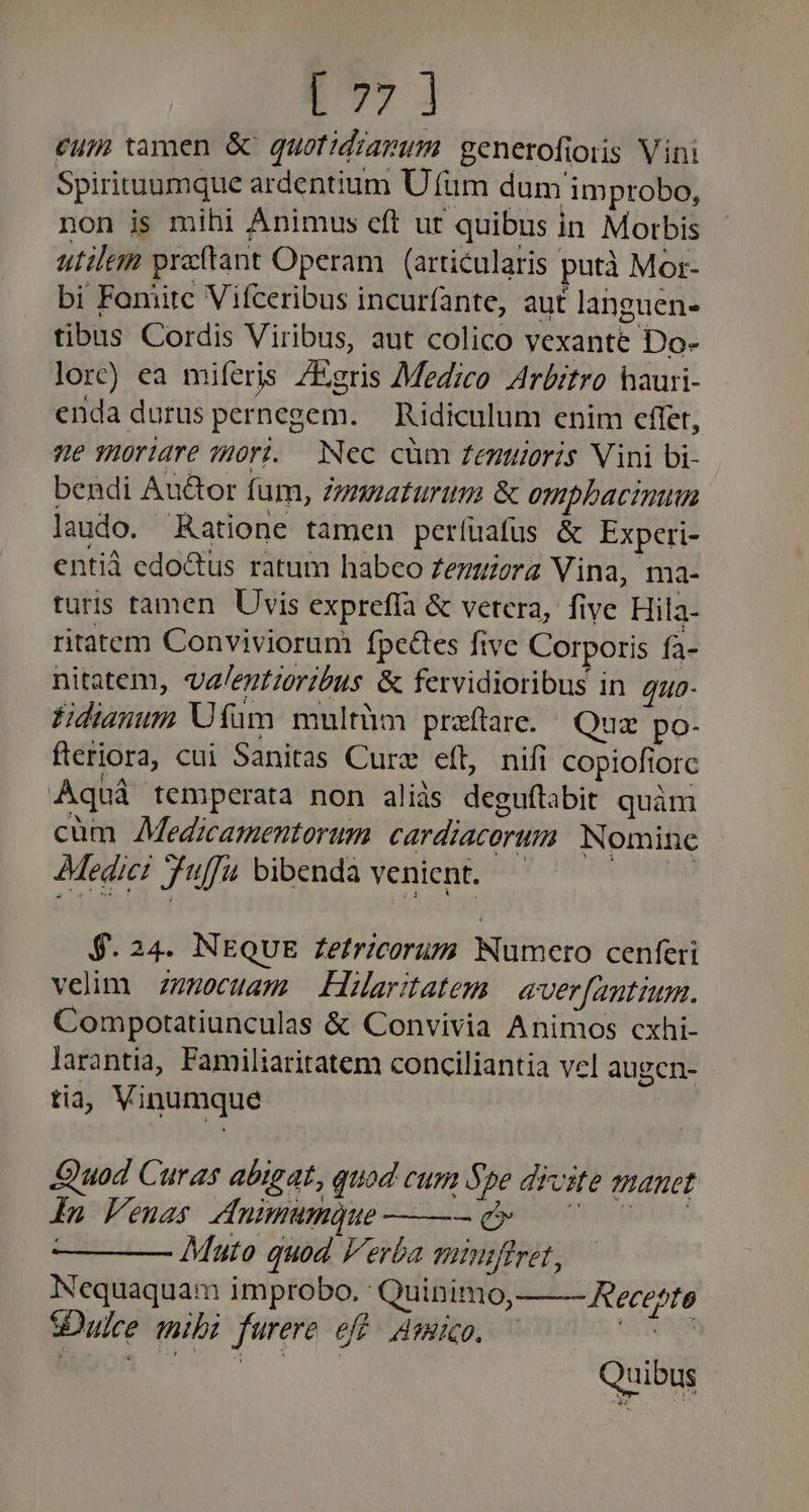 p» ] eum tamen &amp; quotidravum. generofioiis Vini Spirituamque ardentium ÜU fum dum improbo, non ijs mihi Animus eft ut quibus in Morbis utilem prftant Operam. (articularis putà Mor- bi Foniitc Vifceribus incurfante, aut languen- tibus Cordis Viribus, aut colico vexante Do- lor) ea miferis /Egris Medico Arbitro hauri- enda durus pernegem. — Ridiculum enim cffet, e TROrldre ?H0r. Nec cüm Zentuoris Vini bi- bendi Au&amp;or fum, Zymuaturum &amp; ompbacinun laudo. Ratione tamen períüafus &amp; Experi- entià edoctus ratum habeo Zezuera Vina, ma- turis tamen Uvis expreffa &amp; vetera, five Hila- ritatem Conviviorum fpc&amp;tes five Corporis fa- nitatem, va/egtroribus. &amp; fervidioribus in 4uo- Fidianum Utüm multüm praftare. Quz po- fteriora, cui Sanitas Curz eft, nifi copiofiorc Aquá temperata non aliis deguftabit quàm cüm AMedzcamentorum. cardiacorum Nomine » Medici uff. bibenda venient. 9.24. INNEQUE Zefricorum Numero cenferi velim z7mocuam — Hiarstatem | aver[antium. Compotatiunculas &amp; Convivia Animos cxhi- larantia, Familiaritatem conciliantia vel augen- tia; Vinumque | Quod Curas abigat, quod cum Spe divite manet fn Feuas dnimumQue——— d» 07 07 0 Mato quod Verba minifiret, Nequaquam improbo. Quinimo, SDulce mibi furere eff. Msmico, — Recette Quibus