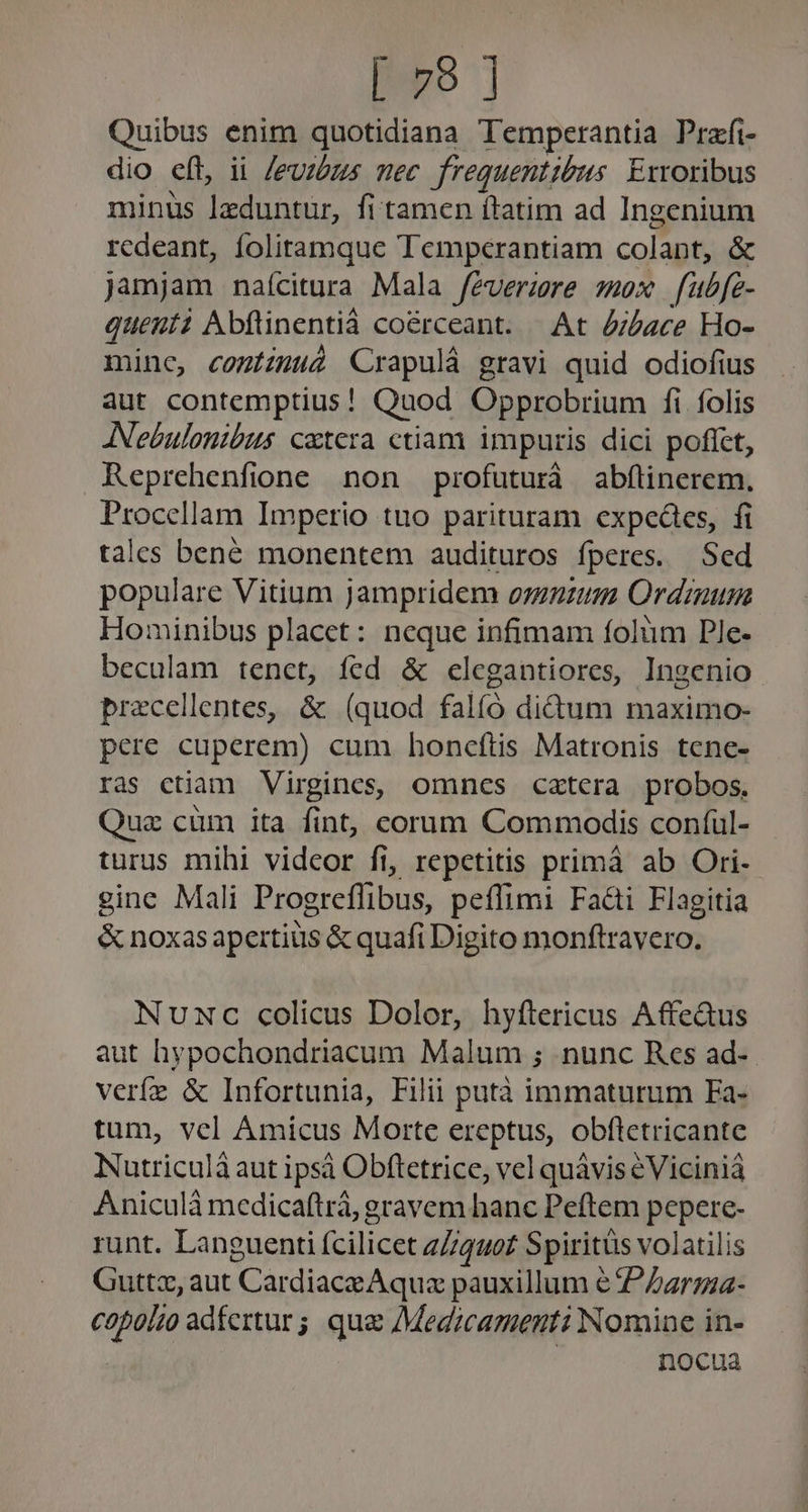 [ho ] Quibus enim quotidiana Temperantia Prafi- dio eft, ii /euzbzs mec frequentibus. Exroribus minus lIeduntur, fi tamen ítatim ad Ingenium redeant, folitamque Temperantiam colant, &amp; jamjam naícitura Mala féverzre sex f[ubfe- quenti Abftinentià coérceant. | At d/Zace Ho- mine, comizuu2 Crapulá gravi quid odiofius aut contemptius! Quod Opprobrium fi folis JNebulonibus cetera ctiam impuris dici poflct, Reprehenfione non profuturà abflinerem. Procellam Imperio tuo parituram expeáes, fi tales bené monentem audituros fperes. Sed populare Vitium jampridem onum Ordimum Hominibus placet: neque infimam folüm Ple- beculam tenct, íed &amp; clegantiores, Ingenio precellentes, &amp; (quod falíó didum maximo- pere cuperem) cum honceftis Matronis tene- ras ctiam Virgines, omnes cztera probos. Quz cüm ita fint, corum Commodis conful- turus mihi videor fi, repetitis primáà ab Ori- gine Mali Progreffibus, peflimi Fa&amp;i Flagitia &amp; noxas apertius &amp; quafi Digito monftravero. Nuxwc colicus Dolor, hyftericus AffeGus aut hypochondriacum Malum ; nunc Res ad-.- verfe &amp; Infortunia, Filii putà immaturum Fa- tum, vel Amicus Morte ereptus, obfletricante Nutriculà aut ipsà Obftetrice, vel quávis éViciniá Aniculà medicaftrà, gravem hanc Peftem pepere- runt. Languenti fcilicet zZ4uo£ Spiritüs volatilis Guttz, aut Cardiace Aqua pauxillum € P Zzrzza- copolzo adfertur; qua AMedzcamenti Nomine in- nocua