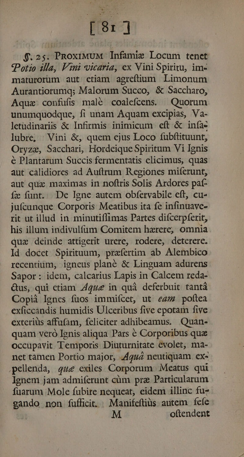 $.25. PnoxiwmUM Infamie Locum tenet Potio illa, Vini vicaria, ex Vini Spiritu, im- maturorüm aut etiam agreftium Limonum Aurantiorumq; Malorum Succo, &amp; Saccharo, Aquz confufis malé coalefcens. ^ Quorum unumquodque, fi unam Aquam excipias, Va- letüdinariis &amp; Infirmis inimicum eft &amp; iníàe lubre, | Vini &amp;, quem ejus Loco fubftituunt, Oryzae, Sacchari, Hordeique Spiritum Vi Ignis é Plantarum Succis fermentatis elicimus, quas aut calidiores ad Auftrum Regiones miíerunt, aut quz maximas in noftris Solis Ardores paf- fx funt. De Igne autem obfervabile eft, cu- juícunque Corporis Meatibus ita fc infinuave- rit ut illud in minutiflimas Partes difcerpferit, his illum indivulíum Comitem haerere, omnia quz deinde attigerit urere, rodere, deterere. Id docet Spirituum, praefertim ab Alembico recentium, igneus plané &amp; Linguam adurens Sapor: idem, calcarius Lapis in Calcem reda- Gus, qui ctiam 4442 in quà deferbuit tantá Copià Ignes fuos immiícet, ut ez/7 poftea exficcandis humidis Ulceribus five epotam five exterius affufam, feliciter adhibeamus. Quan- quam veró Ignis aliqua Pars é Corporibus quz occupavit Temporis Diuturnitate evolet, ma- net tamen Portio major, 44444 neutiquam. ex- ,pellenda, quz exiles Corporum Meatus qui Ignem jam admiferunt cüm pra Particularum fuarum Mole fubite nequeat, eidem illinc fuz - cando non fufficit. ^ Manifeftiüs autem fefe M | oftendent