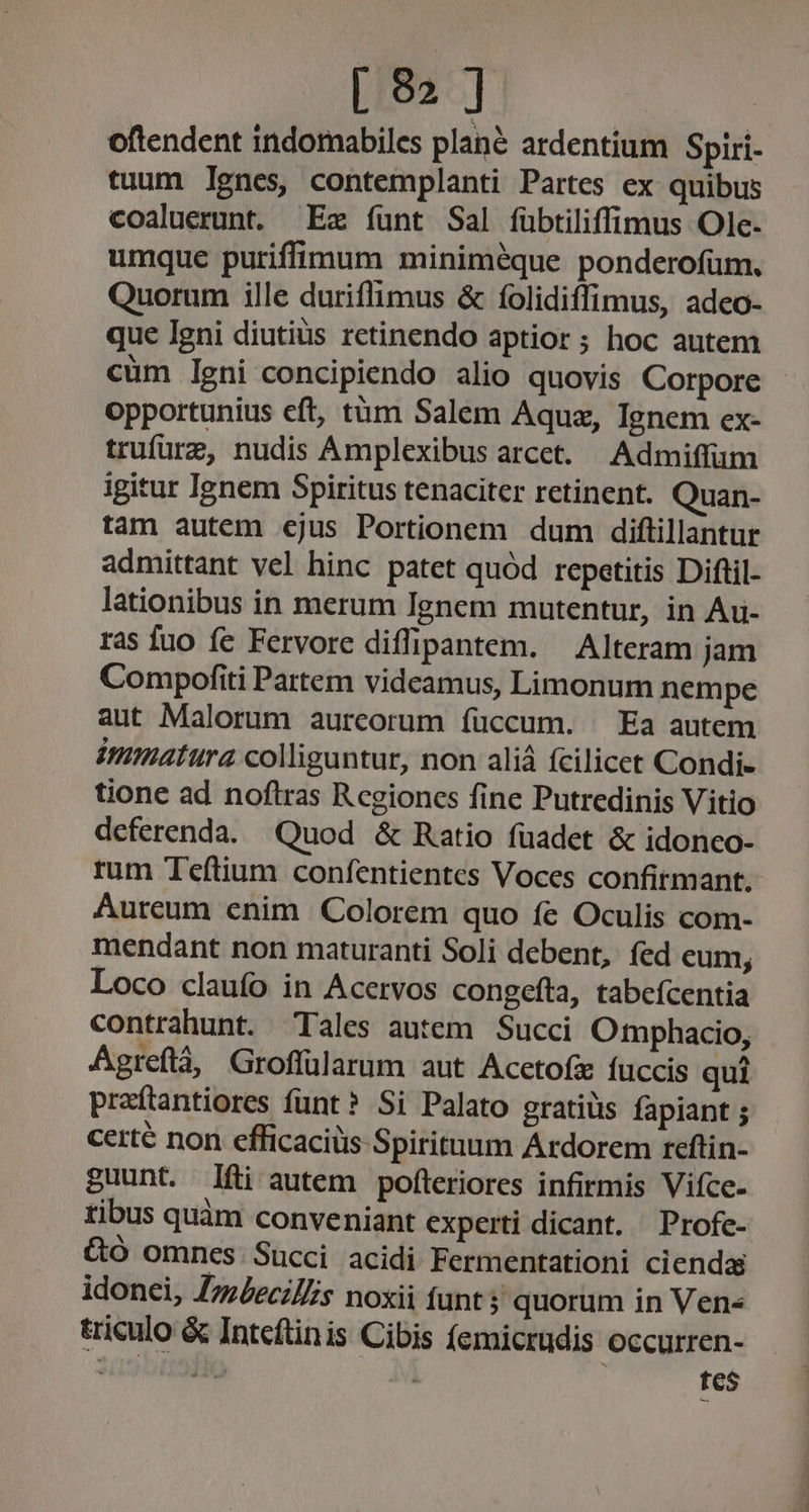 oftendent indomabiles plané ardentium Spiri. tuum lgnes, contemplanti Partes ex quibus coaluerunt. Ez funt Sal fübtiliffimus Olc. umque puriffimum miniméque ponderofüm. Quorum ille duriflimus &amp; folidiffimus, adco- que Igni diutiüs retinendo aptior ; hoc autem cüm leni concipiendo alio quovis Corpore opportunius eft, tàm Salem Aquz, Ignem ex- trufüre, nudis Amplexibus arcet. Admiffum igitur Ienem Spiritus tenaciter retinent. Quan- tam autem ejus Portionem dum diftillantur admittant vel hinc patet quód repetitis Diftil- lationibus in merum Ignem mutentur, in Au- ras fuo fe Fervore diffipantem. — Alteram jam Compofiti Partem videamus, Limonum nempe aut Malorum aurcorum íüccum. ^ Ea autem immatura colliguntur, non aliá fcilicet Condi- tione ad noftras R cgioncs fine Putredinis Vitio deferenda. Quod &amp; Ratio fuadet &amp; idonco- rum Teftium confentientes Voces confirmant. Aureum enim Colorem quo fe Oculis com- mendant non maturanti Soli debent, fed eum, Loco claufo in Acervos congefta, tabefcentia contrahunt. Tales autem. Succi Otmphacio, Agreflà, Groflülarum aut Acetofi fuccis qui praítantiores funt? Si Palato gratiüs fapiant ; certé non efficaciüs Spirituum Ardorem reftin- guunt. fti autem pofteriores infirmis Vifce- tibus quàm conveniant experti dicant. ^ Profe- &amp;ó omnes Succi acidi Fermentationi ciendas idonei, ZzzZeciZs noxii funt? quorum in Ven- &amp;iculo &amp; Intcftinis Cibis (emicrudis occurren-  ik fes