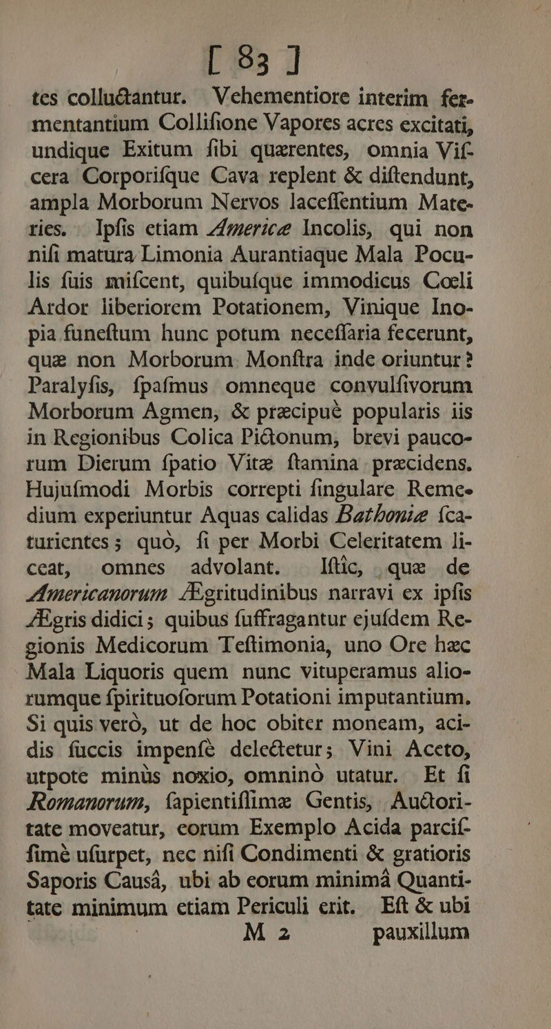 [ 93 ] tes collu&amp;antur. Vehementiore interim fer- mentantium Collifione Vapores acres excitati, undique Exitum [ibi quarentes, omnia Vif- cera Corporifque Cava replent &amp; diftendunt, ampla Morborum Nervos laceflentium Mate- ries. Ipfis etiam 747er:c Incolis, qui non nifi matura Limonia Aurantiaque Mala Pocu- lis fuis mifcent, quibuíque immodicus Cocli Ardor liberiorem Potationem, Vinique Ino- pia funeftum hunc potum neceffaria fecerunt, que non Morborum. Monflra inde oriuntur ? Paralyfis, ípafmus omneque convulfivorum Morborum Agmen, &amp; praecipue popularis iis in Regionibus Colica PiGonum, brevi pauco- rum Dierum fpatio Vitz ftamina precidens. Hujufmodi Morbis correpti fingulare Reme. dium experiuntur Aquas calidas Batboniz 1ca- turientes ; quó, fi per Morbi Celeritatem li- ceat, omnes advolant. ftc, que de inericanorum. /Egritudinibus narravi ex ipfis ZEgris didici; quibus fuffragantur ejufdem Re- gionis Medicorum Teftimonia, uno Ore hzc Mala Liquoris quem nunc vituperamus alio- rumque fpirituoforum Potationi imputantium. Si quis veró, ut de hoc obiter moneam, aci- dis fuccis impenfe delectetur; Vini Accto, utpote minüs noxio, omnino utatur. Et fi Romanorum, fapientiflime Gentis, , Audtori- tate moveatur, corum Exemplo Acida parcií- fimé u(ürpet, nec nifi Condimenti &amp; gratioris Saporis Causá, ubi ab corum minimá Quanti- tatc minimum etiam Periculi erit. Eft &amp; ubi M 2 pauxillum