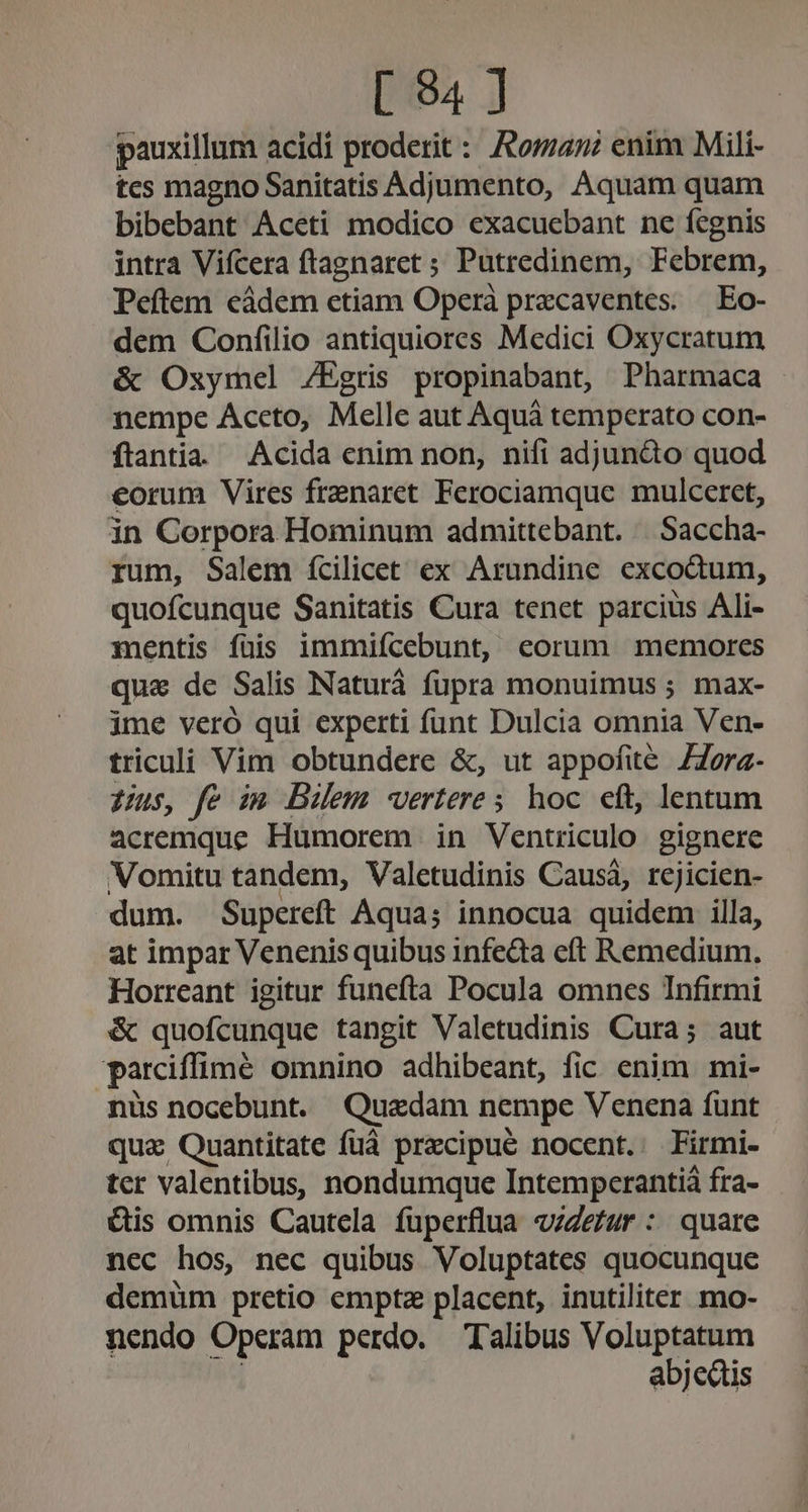 [ 34 ] pauxillum acidi proderit : Aoman enim Mili- tes magno Sanitatis Adjumento, Aquam quam bibebant Aceti modico exacuebant ne fegnis intra Vifcera ftagnaret ; Putredinem, Febrem, Peftem eádem etiam Operà przcaventes. | Eo- dem Confilio antiquiores Medici Oxycratum &amp; Oxymel /Egris propinabant, Pharmaca nempe Accto, Melle aut Aquá temperato con- ftantia Acida enim non, nifi adjuncto quod eorum Vires frenaret Ferociamque mulceret, in Corpora Hominum admittebant. |. Saccha- rum, Salem ícilicet ex Arundine excodtum, quofcunque Sanitatis Cura tenet parcius Ali- xnentis füis immiícebunt, eorum memores qui de Salis Naturà fupra monuimus ; max- ime vero qui experti funt Dulcia omnia Ven- triculi Vim obtundere &amp;, ut appofité ZZorz- Uus, fe im Diem vertere; hoc eft, lentum acremque Humorem in Ventriculo gignere Vomitu tandem, Valetudinis Causá, rejicien- dum. Supereft Aqua; innocua quidem illa, at impar Venenis quibus infedta eft Remedium. Horreant igitur funefta Pocula omnes Infirmi &amp; quofcunque tangit Valetudinis Cura; aut parciffimé omnino adhibeant, fic enim mi- nüs nocebunt. Quadam nempe Venena funt qua Quantitate fuá precipue nocent. Firmi- ter valentibus, nondumque Intempcerantiá fra- &amp;is omnis Cautcla fuperflua «/Zeur : quare nec hos, nec quibus Voluptates quocunque demüm pretio empta placent, inutiliter mo- nendo Operam perdo. Talibus Voluptatum abjedtis