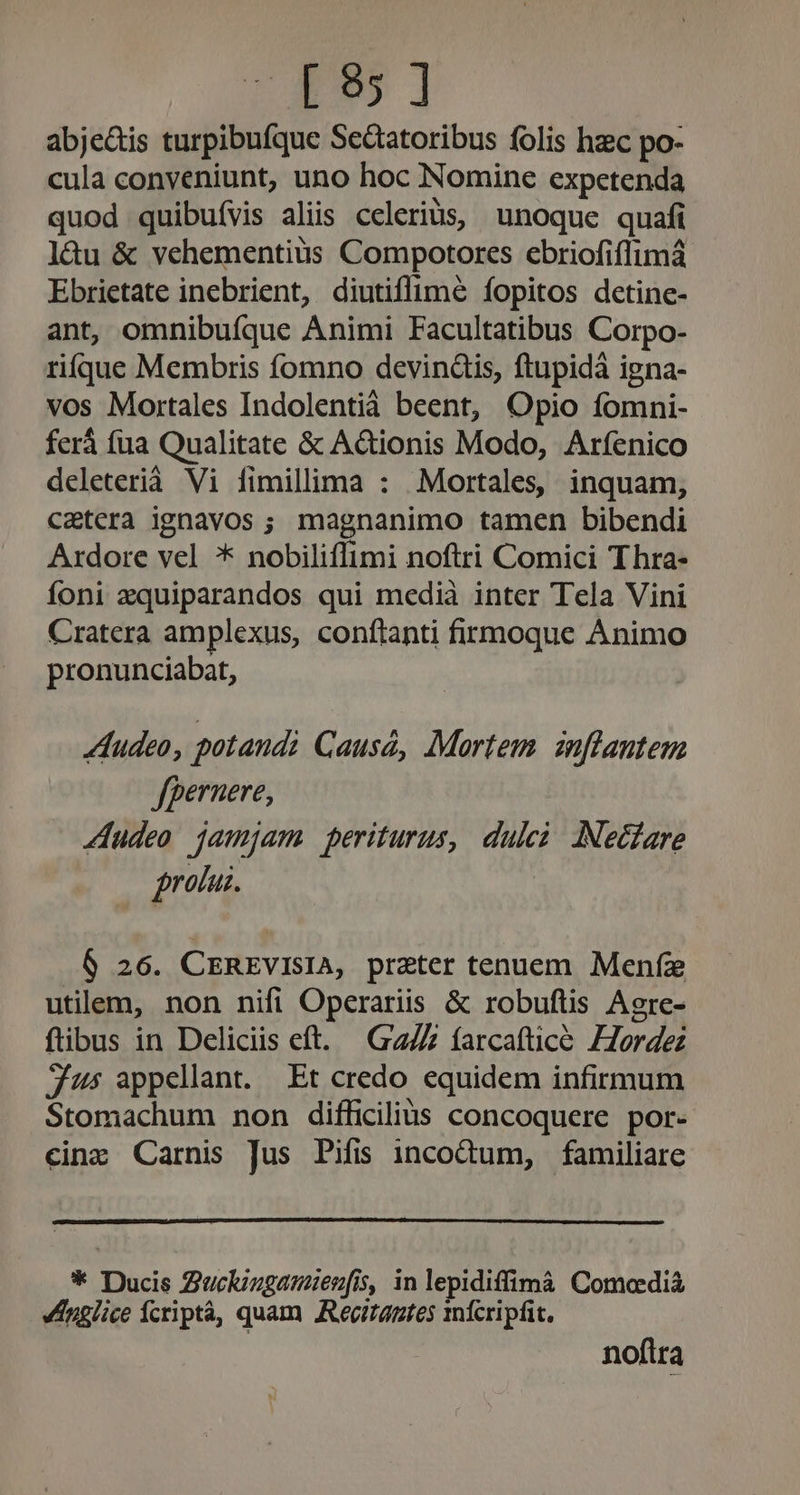 LETS | abje&amp;is turpibufque Se&amp;tatoribus folis hzc po- cula conveniunt, uno hoc Nomine expetenda quod quibufvis aliis celerius, unoque quafi l&amp;àu &amp; vehementius Compotores ebriofiflimá Ebrietate inebrient, diutiffimé fopitos detine- ant, omnibuíque Animi Facultatibus Corpo- rifque Membris fomno devindis, ftupidà igna- vos Mortales Indolentià beent, Opio fomni- fer fua Qualitate &amp; A&amp;ionis Modo, Arfenico deleterià Vi fimillima : .Mortales, inquam, caetera ignavos ; magnanimo tamen bibendi Ardore vel * nobiliffimi noftri Comici Thra- Íoni zquiparandos qui medià inter Tela Vini Cratera amplexus, conflanti firmoque Animo pronunciabat, Audeo, potaudi Cause, Mortem znflautem fpernere, 4Audeo jamjam periturus, dulci INecfare frotur. 6 26. CEREVviIsIA, preter tenuem. Menfz utilem, non nifi Operariis &amp; robuftis Agre- ftibus in Deliciis eft. G27Z farcaftice Zorde js appellant. Et credo equidem infirmum Stomachum non difficilius concoquere por- cinz Carnis Jus Pifis incodum, familiare * Ducis Zucluzgamienfis, in lepidiffimà Comoaediáà englice Ícriptà, quam Rectantes mfcripfit. noftra