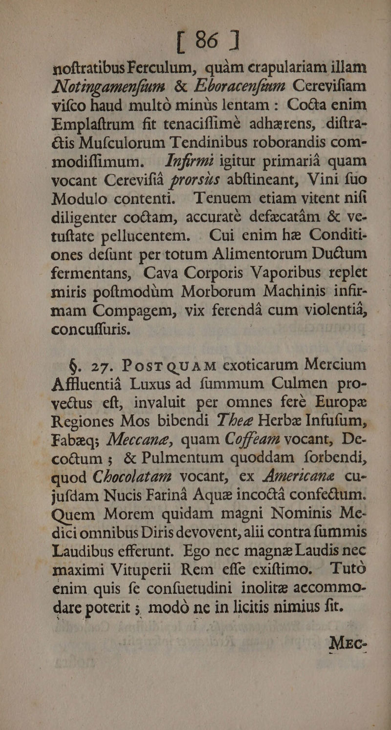 S NN ] noftratibus Ferculum, quàm crapulariam illam ANotingamenfium. &amp; Eboracenfim. Cerevifiam viíco haud multó minüs lentam : Co&amp;a enim Emplaftrum fit tenaciflimé adhzrens, .diftra- &amp;is Mufculorum Tendinibus roborandis com- modiffimum. — Zzfírm igitur primariá quam vocant Cerevifià frorszs abftineant, Vini fuo Modulo contenti. Tenuem etiam vitent nifi diligenter co&amp;am, accuraté defzcatàám &amp; ve- tuftate pellucentem. . Cui enim hz Conditi- ones defunt per totum Alimentorum Duàum fermentans, Cava Corporis Vaporibus replet miris poftmodüm Morborum Machinis infir- concuffuris. ; 6. 27. PosT QUAM cxoticarum Mercium Affluentiáà Luxus ad fümmum Culmen pro- ve&amp;us eft, invaluit per omnes fere Europe Regiones Mos bibendi 7/7ez Herba Infuíum, Fabeq; Meccane, quam Coffeaz vocant, Dc- co&amp;um ; &amp; Pulmentum quoddam forbendi, quod CZocolatam vocant, ex JAmericane cu- jufdam Nucis Farináà Aquz incodtà confedum. Quem Morem quidam magni Nominis Mc- dici omnibus Diris devovent, alii contra fummis Laudibus efferunt. Ego nec magnz Laudis nec maximi Vituperii Rem effe exiftimo. — Tutó enim quis fe confuetudini inolitz accommo- dare poterit ; modo ne in licitis nimius fit. . Mzc-