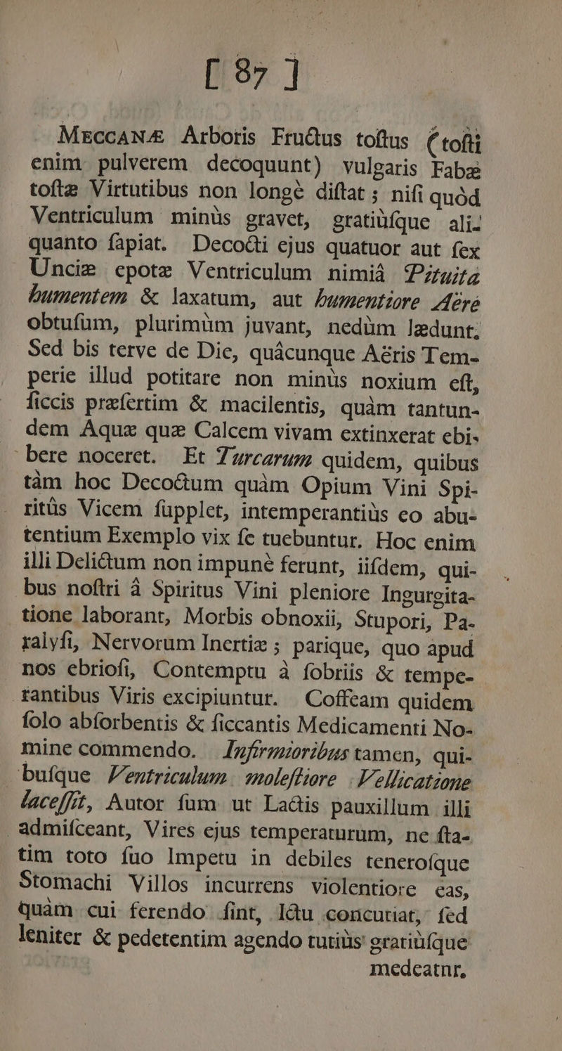 [597 ] MEccANA&amp; Arboris Fru&amp;us toftus ( tofti enim. pulverem decoquunt) vulgaris Fabz tofte Virtutibus non longe diftat ; nifi quód Ventriculum minüs gravet, gratiüfque ali. quanto fapiat. DecodGi ejus quatuor aut fex Uncis epote Ventriculum nimiá uz bumeutem &amp; laxatum, aut Dumentiore Aere obtufum, plurimüm juvant, nedüm laedunt. Sed bis terve de Die, quácunque Azris Tem- perie illud potitare non minus noxium eft, ficcis praefertim &amp; macilentis, quàm tantun- dem Aquz quz Calcem vivam extinxerat ebi- bere nocerct. — Et Zurezrum quidem, quibus tàn hoc Deco&amp;um quàm Opium Vini Spi- ritüs Vicem füpplet, intemperantiüs co abu- tentium Exemplo vix fc tuebuntur, Hoc enim illi Deli&amp;um non impuné ferunt, iifdem, qui- bus noftri à Spiritus Vini pleniore Ingurgita- tione laborant, Morbis obnoxii, Stupori, Pa. ralyfi, Nervorum Inertiz ; parique, quo apud nos ebriofi, Contemptu à fobriis &amp; tempc- fantibus Viris excipiuntur. . Coffeam quidem folo abforbentis &amp; ficcantis Medicamenti No- mine commendo. — /zfrrgzoribzs tamen, qui- bufque Fentriculum / 2noleffiore |. Vellicatiane laceffft, Autor fum. ut Laáis pauxillum illi admifceant, Vires ejus témperaturum, ne fta- tim toto fuo lmpetu in debiles tenerofque Stomachi Villos incurrens violentiore eas, quàm. cui ferendo íint, làu concutiat, fed leniter &amp; pedetentim agendo tutiüis grariüfque ! medcatnr,