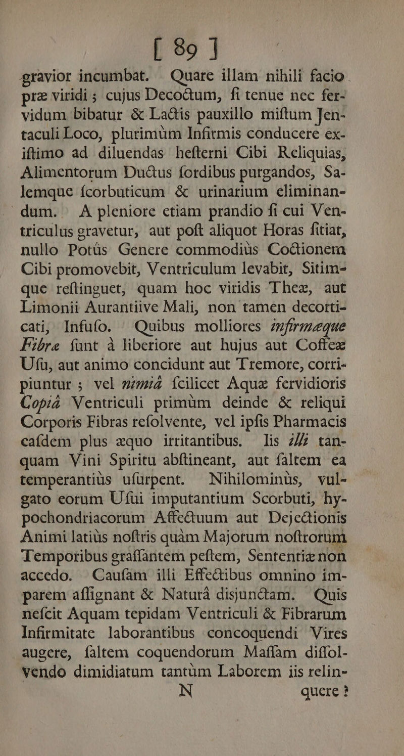 gravior incumbat. — Quare illam nihili facio pre viridi; cujus Deco&amp;Gum, fi tenue nec fer- vidum bari &amp; Latis pauxillo miftum Ten- taculi Loco, plurimum Infitmis conducere ex- iftimo ad diluendas hefterni Cibi Reliquias, Alimentorum Dudus fordibus purgandos, Sa- lemque ícorbuticum &amp; urinarium eliminan- dum. A pleniore ctiam prandio fi cui Ven- triculus gravetur, aut poft aliquot Horas fitiat, nullo Potüs Genere commodius Codionetma Cibi promovcbit, Ventriculum levabit, Sitim- que reftinguet, quam hoc viridis Thez, aut Limonii Aurantiive Mali, non tamen decorti- cati, Infufo. ^ Quibus molliores mfirmeque Fibra funt à liberiore aut hujus aut Coffez Uu, aut animo concidunt aut Tremore, corri- piuntur ; ; vel namiá fcilicet Aquz fervidioris Copi4 NVentriculi primüm deinde &amp; reliqui Corporis Fibras refolvente, vel ipfis Pharmacis cafdem plus aquo irritantibus. — lis 2/77 tan- quam Vini Spiritu abftineant, aut faltem ea temperantius ufürpent. Nihilominus, vul- gato eorum Ufui imputantium Scorbuti, hy- pochondriacorum Affeduum aut Dejedionis Animi latiüs noftris quàm Majorum noftrorum Temporibus graflantem peftem, Sententiz non accedo. ^Caufám illi Effedtibus omnino im- parem affignant &amp; Naturá disundam. — Quis nefcit Aquam tepidam Ventriculi &amp; Fibrarum Infirmitate laborantibus concoquendi Vires augere, faltem coquendorum Maffam diffol- vendo dimidiatum tantum Laborem iis relin- N quere ?