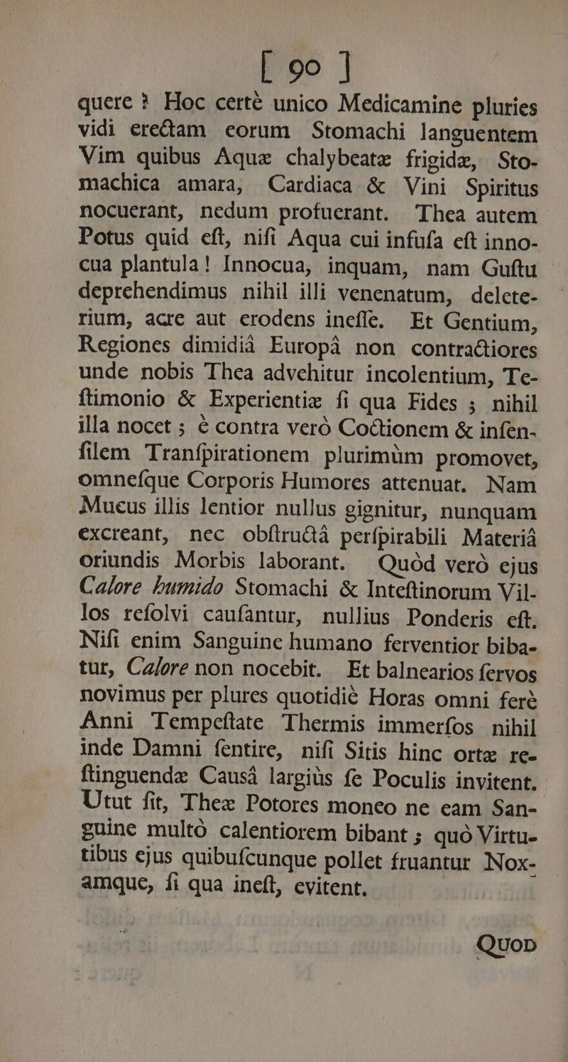 quere ? Hoc certé unico Medicamine pluries vidi eream «corum Stomachi languentem Vim quibus Aquae chalybeatz frigide, Sto- machica amara, Cardiaca &amp; Vini Spiritus nocuerant, nedum profuerant. Thea autem Potus quid eft, nifi Aqua cui infufa eft inno- cua plantula! Innocua, inquam, nam Guftu deprehendimus nihil illi venenatum, delcte- rium, acre aut crodens inefe. Et Gentium, Regiones dimidià Europà non contra&amp;iores unde nobis Thea advehitur incolentium, Te- ftimonio &amp; Experientiz fi qua Fides ; nihil illa nocet ; € contra veró Coctionem &amp; infen- filem Tranfpirationem plurimüm promovet, omneíque Corporis Humores attenuat. Nam Mueus illis lentior nullus gignitur, nunquam excreant, nec obftrudà perfpirabili Materiá oriundis Morbis laborant. —Quód veró ejus Calore Dumido Stomachi &amp; Inteftinorum Vil- los refolvi caufantur, nullius Ponderis cft. Nifi enim Sanguinc humano ferventior biba- tur, Ca/ore non nocebit. Et balnearios fervos novimus per plures quotidié Horas omni fere Anni Tempeítate Thermis immerfos | nihil inde Damni fentire, nifi Sitis hinc orte re- ftinguendz Causá largiüs fe Poculis invitent. Utut fit, Thex Potores moneo ne eam San- guine multó calentiorem bibant ; quó Virtu- tibus ejus quibufcunque pollet fruantur Nox- amque, fi qua ineft, evitent, Quop