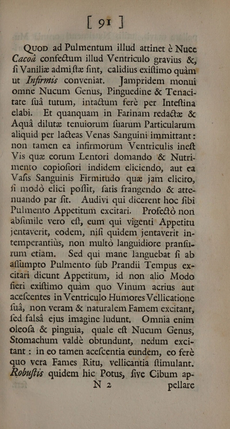 Qvop ad Pulmentum illud attinet 6 Nuce Cacoá confe&amp;um illud Ventriculo gravius &amp;, fi Vaniliz admiftz fint, calidius exiftimo quam ut Zzfzrmüs conveniat. —Jampridem monui omne Nucum Genus, Pinguedine &amp; Tenaci- tate füá tutum, intadum ferà per Inteftina elabi. Et quanquam in Farinam redadx &amp; Aquá dilute tenuiorum fuarum Particularum aliquid per lacteas Venas Sanguini immittant: non tamen ea infirmorum Ventriculis ineft Vis que corum Lentori domando &amp; Nutri- mento copiofiori indidem cliciendo, aut ea Vafis Sanguinis Firmitudo qua jam clicito, fi modó elici poflit, fatis frangendo &amp; atte- nuando par fit. Audivi qui dicerent hoc fibi Pulmento Appetitum excitari. Profe&amp;ó non abíumile vero cít, eum qui vigenti Appetitu jentaverit, eodem, nifi quidem jentaverit in- temperantiüs, non multó languidiore pranfü- rum etiam. — Sed qui mane languebat fi ab afíümpto Pulmento füb Prandii Tempus ex- citari dicunt Appetitum, id non alio Modo fieri exiftimo quàm quo Vinum acrius aut aceícentes in Ventriculo Humores Vellicatione fuà, non veram &amp; naturalem Famem excitant, fed falsá ejus imagine ludunt, Omnia enim oleoía &amp; pinguia, quale eft Nucum Genus, Stomachum valdé obtundunt, nedum exci- tant : in eo tamen acefcentia eundem, co feré- quo vera Fames Ritu, vellicantia ftimulant. fobufie quidem hic Potus, five Cibum ap- N 2 pellare