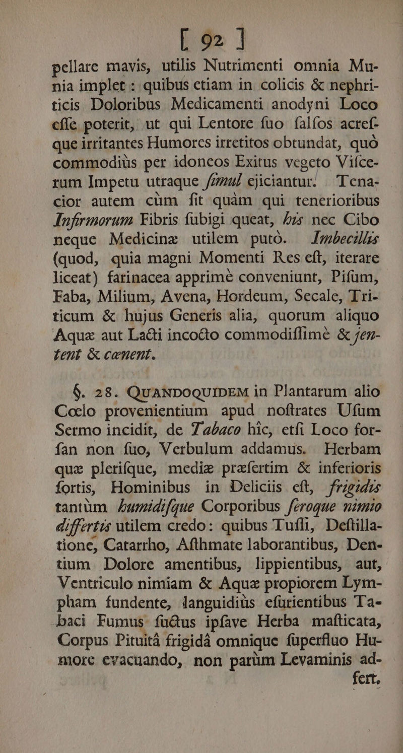 pellare mavis, utilis Nutrimenti omnia Mu- nia implet : quibus etiam in colicis &amp; nephri- ticis Doloribus Medicamenti anodyni Loco cffe poterit, ut qui Lentore fuo falíos acref- que irritantes Humorcs irretitos obtundat, quó commodius per idoneos Exitus vcgeto Viíce- rum Impctu utraque // Jemul ejiciantur. || Tena- cior autem cüm fit quàm qui tenerioribus Aufirinorum Yibris fübigi queat, 5zr nec Cibo neque Medicine utilem putó. —Jrmbecais (quod, quia magni Momenti Res eft, iterare liceat) farinacea apprime conveniunt, Pifum, Faba, Milium, Avena, Hordeum, Secale, Tri- ticum &amp; hujus Generis alia, quorum aliquo Aquz aut La&amp;i incocto commodiflimeé &amp; /ez- fent Gc cenent. 6. 28. QUANDOQUIDEM in Plantarum alio Coclo provenientium apud noflrates Ufüm Sermo incidit, de 7a4zc0 hic, etfi Loco for- fan non fuo, Verbulum addamus. Herbam quz plerifque, medie praíertim &amp; inferioris fors, Hominibus in Deliciis cft, frigidus tantum Zumidifque Corporibus feroque mimio di fertis utilem credo: quibus Tufli, Deftilla- tione, Catarrho, Afthmate laborantibus, Den- tium. Dolore amentibus, lippientibus, aut, Ventriculo nimiam &amp; Aquz propiorem Lym- pham fundente, languidiüs efürientibus Ta- baci Fumus. fuüQus ipfave Herba mafticata, Corpus Pituitá frigidà omnique füperfluo Hu- morc evacuando, non parüm Levaminis ad- fert.