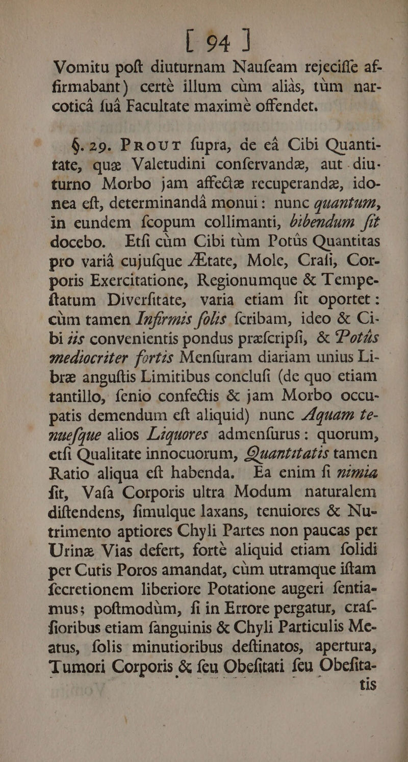 Vomitu poft diuturnam Naufeam rejecifte af- firmabant) certé illum cüm aliàs, tüm nar- coticá fuà Facultate maxime offendet. 6.29. PRouT füpra, de eà Cibi Quanti- tate, que Valetudini confervandae, aut diu. turno Morbo jam affedz recuperandz, ido- nea cft, determinandà monui: nunc qagzzfuz, in eundem fcopum collimanti, Zibendum fit docebo. Etfi cüm Cibi tüm Potüs Quantitas pro varià cujufque /Etate, Mole, Crali, Cor- poris Exercitatione, Regionumque &amp; Tempe- ítatum Diverfitate, varia ctiam fit oportet : cüm tamen Zzfrm;s folis ícribam, ideo &amp; Ci- bi Zs convenientis pondus praícripfi, &amp; ZPozZs snediocriter fortis Meníüram diariam unius Li- bre anguítis Limitibus conclufi (de quo etiam tantillo, fenio confedis &amp; jam Morbo occu- patis demendum eft aliquid) nunc 2444272 £e- nuefque alios Lzquores admenfürus : quorum, etfi Qualitate innocuorum, Quan£ztafzs tamen Ratio aliqua eft habenda. Ea enim ft 724 fit, Vaía Corporis ultra Modum naturalem diftendens, fimulque laxans, tenuiores &amp; Nu- trimento aptiores Chyli Partes non paucas per Urinz Vias defert, forte aliquid etiam folidi per Cutis Poros amandat, cüm utramque iftam fccretionem liberiore Potatione augeri íentia- mus; poftmodum, fi in Errore pergatur, craí- fioribus etiam fanguinis &amp; Chyli Particulis Me- atus, folis minutioribus deftinatos, apertura, Tumori Corporis &amp; feu Obefitati fcu Obcfita- tis