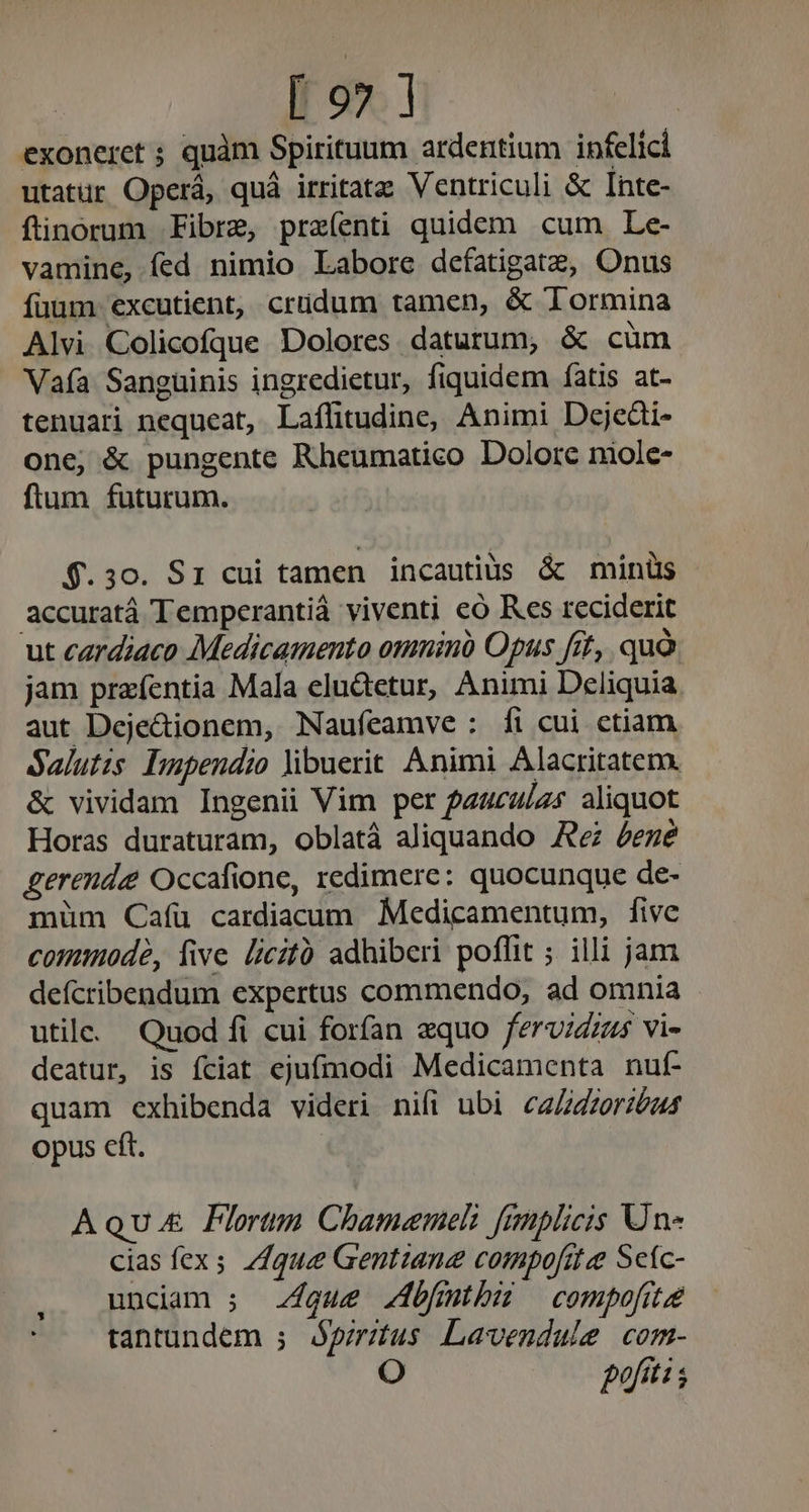 exoneret ; quàm Spirituum ardertium infelici utatur Operá, quá irritatz Ventriculi &amp; Inte- ftinorum Fibre, preíenti quidem cum Le- vamine, fed nimio Labore defatigate, Onus fuum excutient, crudum tamen, &amp; lormina Alvi Colicofque Dolores daturum, &amp; cum Vafa Sanguinis ingredietur, fiquidem fatis at- tenuari nequeat, Laflitudine, Animi Dejedi- one, &amp; pungente Rheumatico Dolore niole- ftum futurum. $.30. Sr cui tamen incautiüs &amp; minüs accuratá Temperantià viventi có Res reciderit ut cardiaco Medicamento omninà Opus fit, quà jam prafentia Mala eludtetur, Animi Deliquia aut Dejecionem, Naufíeamve: fi cui ctiam Salutis Dupendio óibuerit Animi Alacritatem. &amp; vividam Ingenii Vim per pauculzs aliquot Horas duraturam, oblatá aliquando Re éezé gerenda Occafione, redimere: quocunque de- müm Cafü cardiaaum Medicamentum, five comode, five licitó adhiberi poffit ;. illi jam defcribendum expertus commendo, ad omnia utile. Quod fi cui forfan equo fervidzzs vi- deatur, is fciat ejufmodi Medicamenta nuf- quam exhibenda videri nifi ubi caZzzerióu4 opus cft. Aqu. PFlortm Chamemeli fanplicis Un- cias fex. 71que Gentiane compofit e Sefc- undam ; que Zbfmthbu compofite tantundem ; Apirztus Lavendule com- i9, pofitis