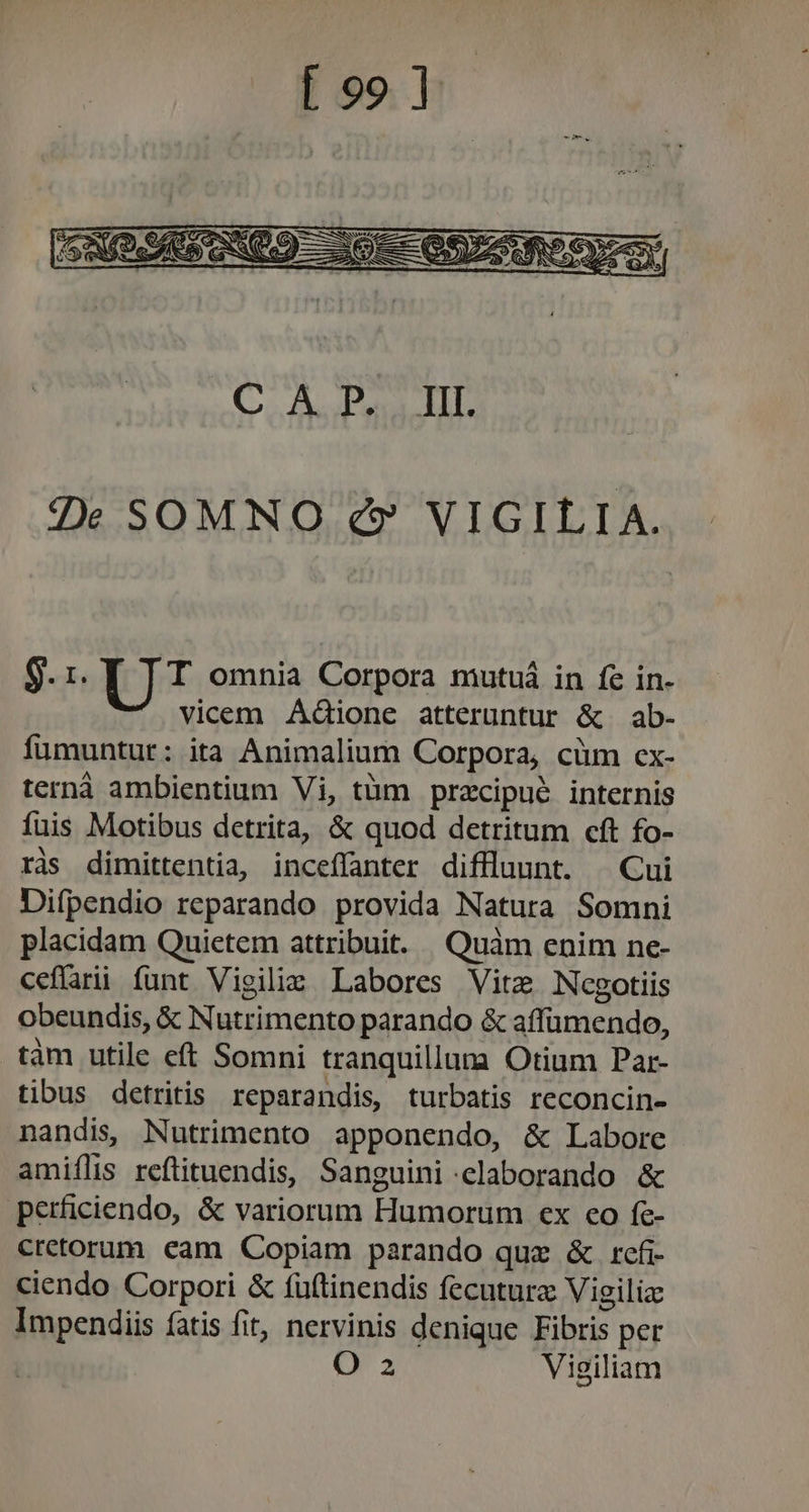 Ze SOMNO e£» VIGILIA. b UT omnia Corpora mutuá in fe in- vicem Adione atteruntur &amp; ab- fümuntur: ita Animalium Corpora, cüm cx- terná ambientium Vi, tüm pracipué internis fuis Motibus detrita, &amp; quod detritum cft fo- ràs dimittentia, inceffanter diffluunt. | Cui Difpendio reparando provida Natura Somni placidam Quietem attribuit. Quàm enim ne- ceflarii funt Vigiliz Labores Vite Ncgotiis obeundis, &amp; Nutrimento parando &amp; affümendo, .tàm utile eft Somni tranquillum Otium Par- tibus detritis reparandis, turbatis reconcin- nandi, Nutrimento apponendo, &amp; Labore amiílis reftituendis, Sanguini elaborando &amp; perficiendo, &amp; variorum Humorum ex co fc- cretorum. eam Copiam parando quz &amp; rcfi- ciendo Corpori &amp; füftinendis fecutura Vigilia Impendiis fatis fit, nervinis denique Fibris per O 2 Vieiliam