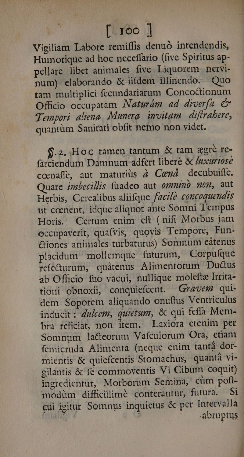 Vigiliam Labore remiffis denuó intendendis, Humorique ad hoc neceffario (five Spiritus ap- pellare libet animales five Liquorem | nervi- num) elaborando &amp; iifdem illinendo. Quo tam multiplici fecundariarum Concoctionum Officio occupatam Naturám ad diverfa C quantüm Sanitati obfit nemo non videt. $.2..Hoc tamen tantum &amp; tam eere re- farciendum Damnum adfert libere &amp; /uxurzose coenaffe, aut maturius 2 Ce» decubuific. Quare zbecillis fuadeo aut ommo mom, aut Herbis, Cerealibus aliifque fac//? comcoquendts ut coenent, idque aliquot ante Somni Tempus Horis. Certum enim clt ( nifi Morbus jam occupaverit, quafvis, quovis Tempore, Fun- &amp;iones animales turbaturus) Somnum eátenus placidum mollemque futurum, Corpuíque refcüurum, quátenus Alimentorum Dudus ab Officio fuo vacui, nullique molcfte Irrita- tioni obnoxii, conquiefcent. Grzvem qui- dem Soporem aliquando onuftus Ventriculus inducit : dukem, quietum, &amp; qui fcífía Mem- bra reficiat, non item. Laxiora ctenim per Somnum lacteorum Vafculorum Ora, ctiam femicruda Alimenta (neque enim tantà dor- gilantis &amp; fe commoventis Vi Cibum coquit) ingredientur, Morborum Semina, cüm poft- modüm difficillime conterantur, futura. Si cui igitur Somnus inquietus &amp; per Intervalla