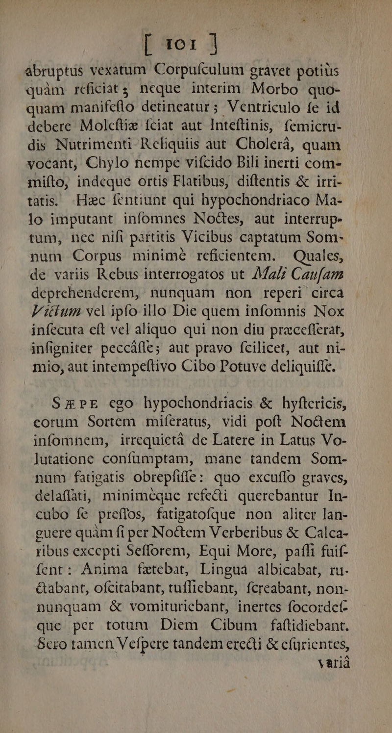 T 4e: 3 abruptus vexatum Corpufculum gravet potius quàm réficiat$ neque interim. Morbo quo- quam manifeflo detineatur; Ventriculo fe id debere Molcftiz fciat aut Inteftinis, femicru- dis Nutrimenti Reliquiis aut Cholerá, quam vocant, Chylo nempe vifícido Bili inerti com- mifto, indeque ortis Flatibus, diftentis &amp; irri- tatis. Hzc íentiunt qui hypochondriaco Ma- lo imputant infomnes Noctes, aut interrup- tum, nec nifi partitis Vicibus captatum Som- num Corpus minimé reficientem. — Quales, de variis Rebus interrogatos ut Ma Cau[am deprehenderem, nunquam non reperi circa Vitium vcl ipfo illo Die quem infomnis Nox infecuta eft vel aliquo qui non diu praceflerat, infigniter peccáfle; aut pravo fcilicet, aut ni- mio, aut intempeftivo Cibo Potuve deliquifle. SzmPE cgo hypochondriacis &amp; hyflericis, eorum Sortem miferatus, vidi poft Nodem infomnem, irrequietà de Latere in Latus Vo- lutatione confüumptam, mane tandem Som- num fangatis obrepfiffe: quo excuffo graves, delaflati, minimeque refedi quercebantur In- cubo íe preífos, fatigatofque non aliter lan- guere quàm fi per Noctem Verberibus &amp; Calca- ribus excepti Sefforem, Equi More, pafli fuif- fent: Anima fzxtebat, Lingua albicabat, ru. &amp;abant, ofcitabant, tufliebant, fcreabant, non- nunquam &amp; vomituriebant, inertes focordct- que per totum Diem Cibum faftidiebant. Scro tamen Vefpere tandem eredi &amp; cfürientes, A varià