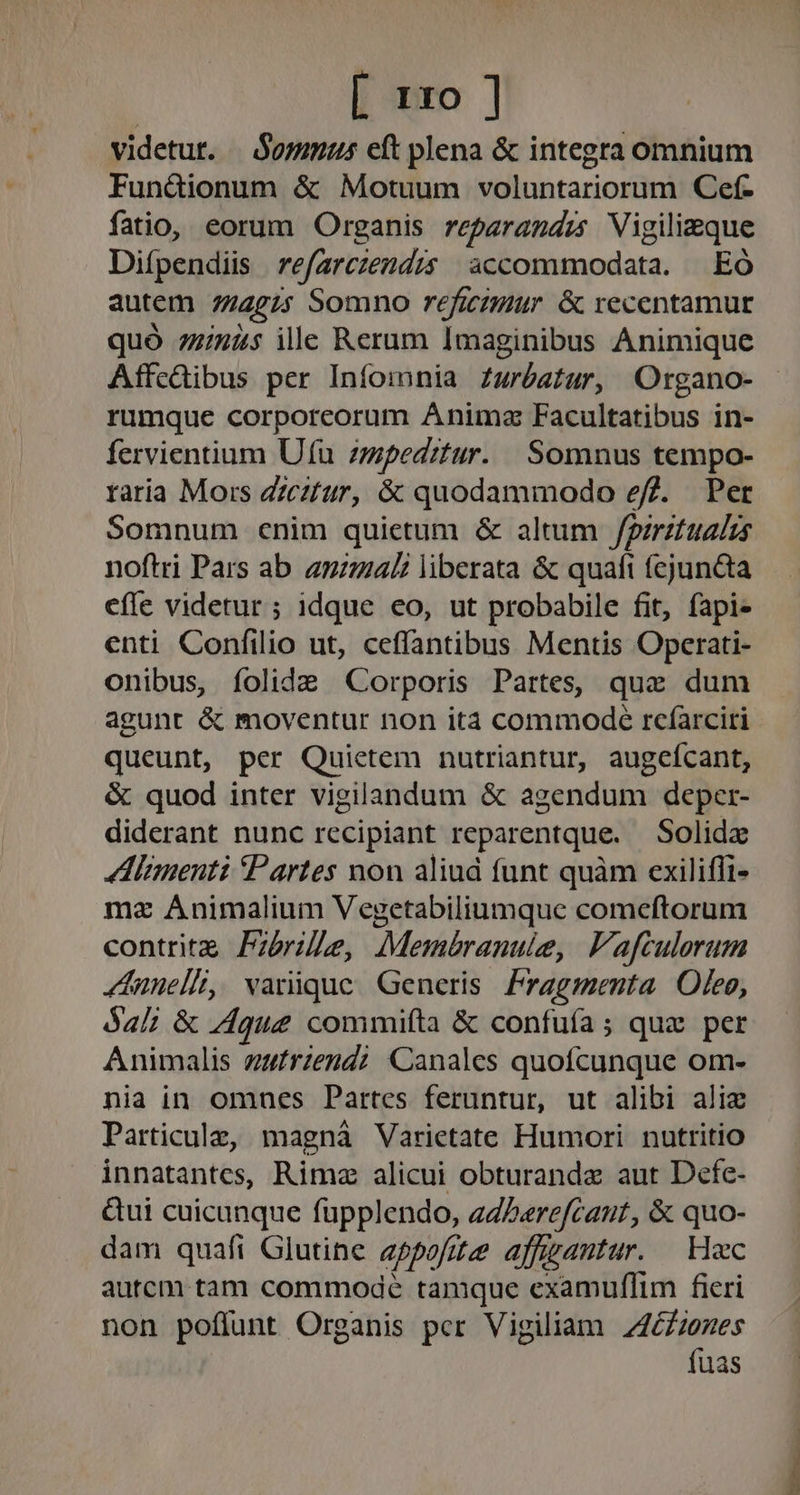 [ rxo ] videtut. | $ommus eft plena &amp; integra omnium Funüionum &amp; Motuum voluntariorum Cef- fatio, eorum Organis reparandzs Vigilieque Difpendiis | refarczendzs accommodata. — EÓ autem 7724275 Somno reficzmur &amp; recentamur quó 7245 ille Rerum Imaginibus Animique Affcdibus per Iníomnia Zwróetur, Organo- rumque corporeorum Anima Facultatibus in- fervientium Ufu zmpeditur. | Somnus tempo- raria Mors Zzeztur, &amp; quodammodo efZ. Per Somnum cnim quietum &amp; altum fgirztualzs noftri Pars ab anual liberata &amp; quafi fejun&amp;ta efle videtur ; idque eo, ut probabile fit, fapi- enti Confilio ut, ceffantibus Mentis Operati- onibus, íolide Corporis Partes, que dum agunt &amp; moventur non ita commode rcíarciri queunt, per Quietem nutriantur, augcícant, &amp; quod inter vigilandum &amp; agendum deper- diderant nunc recipiant reparentque. — Solida !I!imenti Partes non aliud funt quàm exilifli- mz Animalium Vegetabiliumque comeftorum contrit Pzbrile, Membranulie, Vafculorum «dunell, varique Generis Fragmenta Oleo, Sal; &amp; que commiíta &amp; confuía ; quz per Animalis zufrzend?: Canales quofcunque om- nia in omnes Partes feruntur, ut alibi alie Particula, magnà Varietate Humori nutritio innatantes, Rimz alicui obturandz aut Defe- &amp;ui cuicunque fupplendo, eZPerefcaut, &amp; quo- dam quafi Glutine appofue affgautur. | Hec autcm tam commode tamque examuffim fieri non poffunt Organis pcr Vigiliam Z4£Zzenes fuas