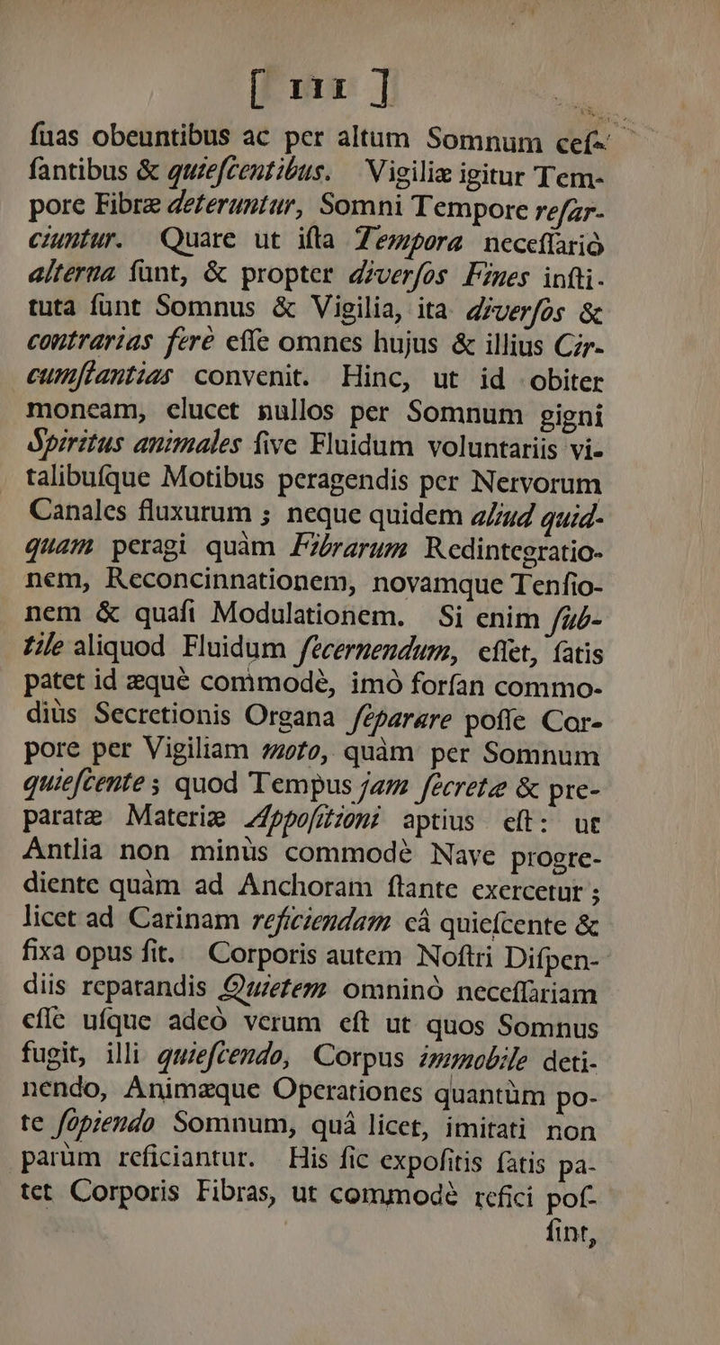[ uu] : fuas obeuntibus ac per altum Somnum cef- — fantibus &amp; quzefceutibus. — Vigili igitur Tem- pore Fibre deferuntur, Somni Tempore refzr- ciuntur. Quare ut ifta Tempora neceflario alterna fant, &amp; propter dzverfos Fzues infti. tuta funt Somnus &amp; Vigilia, ita. Zrver/os &amp; contrarias fere effe omnes hujus &amp; illius Czr- cumftantias convenit. Hinc, ut id obiter moneam, clucet pullos per Somnum gigni opiritus animales five. Fluidum voluntariis vi- talibufque Motibus peragendis per Nervorum Canales fluxurum ; neque quidem 2724 qui4- quam peragi quàm FZbrarum Redintegratio- nem, Reconcinnationem, novamque Tenfio- nem &amp; quafi Modulationem. | Si enim /z£- Zilealiquod Fluidum fecermendum, fiet, (atis patet id zqué comimodé, imó forfan commo- diüs Secretionis Organa /éparare poffe Cor- pore per Vigiliam 4270, quàm: per Somnum quiefcente ; quod Tempus jam fécrete &amp; pre- parate Materie Z45po/ffiomi aptius ceít: ut Antlia non minus commodé Nave progre- diente quàm ad Anchoram flante exercetur ; licet ad Carinam reficiendam. cá quiefcente &amp; fixa opus fit. Corporis autem Noftri Difpen-- diis repatandis Quiezezz omninó neceffàriam cfle ufque adeó verum eft ut quos Somnus fugit, illi quzefcemdo, Corpus nmobile deti- nendo, Animzque Operationes quantüm po- te fopzendo Somnum, quá licet, imitati non parüm reficiantur. — His fic expofítis fatis pa- tet Corporis Fibras, ut commode refici pof- fint,