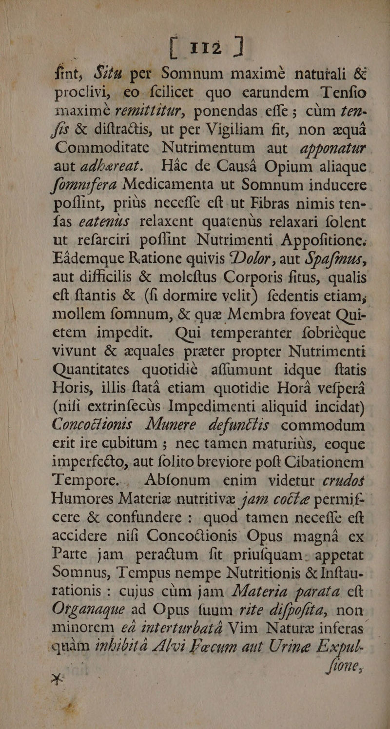 [ara 1 ft int, $74 per Somnum maximé natutali &amp; proclivi,. eo. fcilicet quo earundem Tenfio maxime regztifur, ponendas effe ; cüm Zez- Jis &amp; diflrradis, ut per Vigiliam fit, non zquà Commoditate Nutrimentum aut fponatur aut «ZLereat. Hác de Causá Opium aliaque Jomurfera Medicamenta ut Somnum inducere poflint, prius necefle eft. ut Fibras nimis ten-. Ías eatenus relaxent quatenus relaxari folent ut refarciri poflint Nutrimenti. Appofitione. Eàdemque Ratione quivis Dor , aut Spafsuus, aut difficilis &amp; molcftus Corporis fitus, qualis eft ftantis &amp; (fi dormire velit) fedentis etiam; mollem fomnum, &amp; que Membra foveat Qui- etem impedit. Qui temperanter fobriéque vivunt &amp; aquales prater propter Nutrimenti Quantitates quotidie affümunt idque ftatis Horis, illis ftatáà etiam quotidie Horá vefperá (nili extrinfecüs. Impedimenti aliquid incidat) Concociionis Munere. defunciis commodum erit ire cubitum ; nec tamen maturius, eoque imperfedo, aut folito breviore poft Cibationem Tempore.. Abíonum enim videtur crudos Humores Materiz nutritivz 272 coz permif- cere &amp; confundere : quod tamen neceffe eft accidere nifi Conco&amp;ionis Opus magná ex Parte jam peradum [it priuíquam: appetat Somnus, Tempus nempe Nutritionis &amp; Inftau- rationis : cujus cum jam ZMaterzz parata cft Organaque ad Opus fuum rZe difpofita, non. minorem eà interturbatà Nim. Naturz inferas quito inbitità Avi Fecum aut Urine Expul- tone, * E
